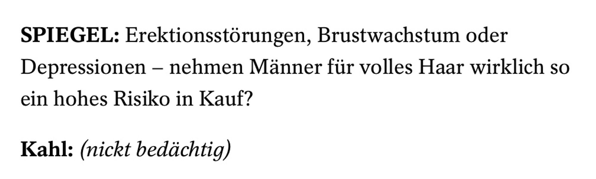 SPIEGEL: Erektionsstörungen, Brustwachstum oder Depressionen – nehmen Männer für volles Haar wirklich so ein hohes Risiko in Kauf?

Kahl: (nickt bedächtig)