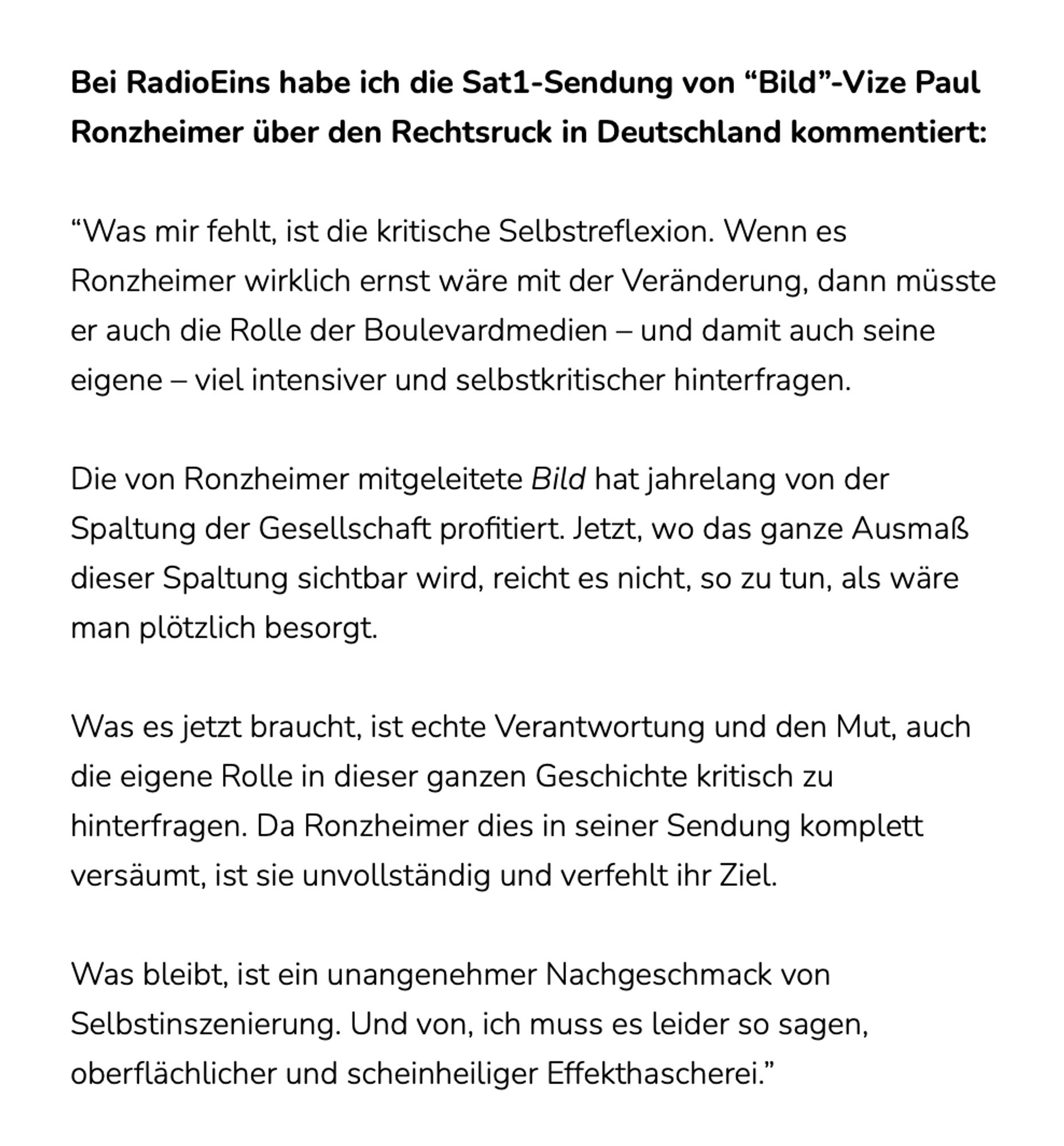 Bei RadioEins habe ich die Sat1-Sendung von “Bild”-Vize Paul Ronzheimer über den Rechtsruck in Deutschland kommentiert:

“Was mir fehlt, ist die kritische Selbstreflexion. Wenn es Ronzheimer wirklich ernst wäre mit der Veränderung, dann müsste er auch die Rolle der Boulevardmedien – und damit auch seine eigene – viel intensiver und selbstkritischer hinterfragen.

Die von Ronzheimer mitgeleitete Bild hat jahrelang von der Spaltung der Gesellschaft profitiert. Jetzt, wo das ganze Ausmaß dieser Spaltung sichtbar wird, reicht es nicht, so zu tun, als wäre man plötzlich besorgt. 

Was es jetzt braucht, ist echte Verantwortung und den Mut, auch die eigene Rolle in dieser ganzen Geschichte kritisch zu hinterfragen. Da Ronzheimer dies in seiner Sendung komplett versäumt, ist sie unvollständig und verfehlt ihr Ziel. 

Was bleibt, ist ein unangenehmer Nachgeschmack von Selbstinszenierung. Und von, ich muss es leider so sagen, oberflächlicher und scheinheiliger Effekthascherei.”