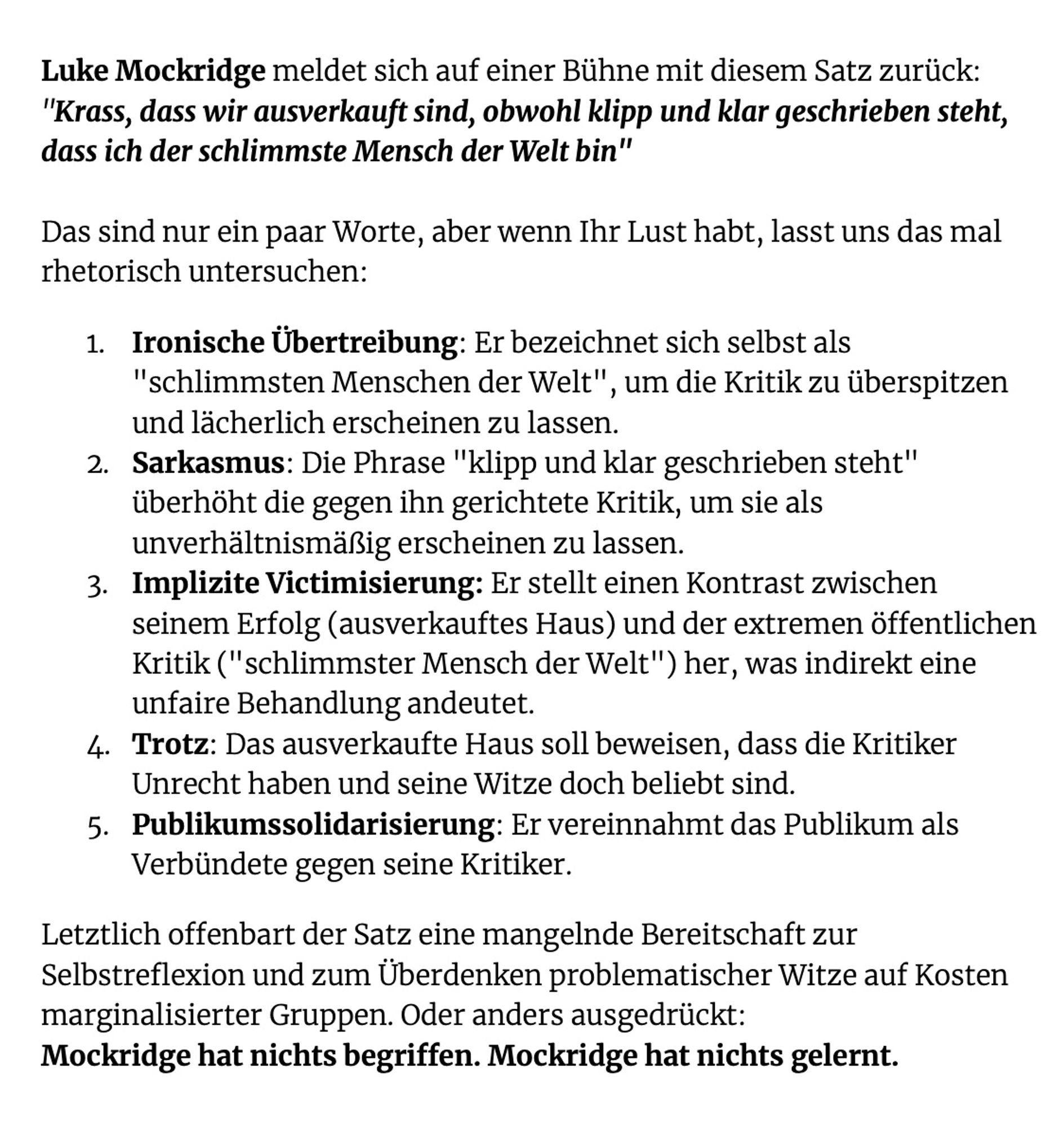 Luke Mockridge meldet sich auf einer Bühne mit diesem Satz zurück: "Krass, dass wir ausverkauft sind, obwohl klipp und klar geschrieben steht, dass ich der schlimmste Mensch der Welt bin"

Das sind nur ein paar Worte, aber wenn Ihr Lust habt, lasst uns das mal rhetorisch untersuchen:
Ironische Übertreibung: Er bezeichnet sich selbst als "schlimmsten Menschen der Welt", um die Kritik zu überspitzen und lächerlich erscheinen zu lassen.
Sarkasmus: Die Phrase "klipp und klar geschrieben steht" überhöht die gegen ihn gerichtete Kritik, um sie als unverhältnismäßig erscheinen zu lassen.
Implizite Victimisierung: Er stellt einen Kontrast zwischen seinem Erfolg (ausverkauftes Haus) und der extremen öffentlichen Kritik ("schlimmster Mensch der Welt") her, was indirekt eine unfaire Behandlung andeutet.
Trotz: Das ausverkaufte Haus soll beweisen, dass die Kritiker Unrecht haben und seine Witze doch beliebt sind.
Publikumssolidarisierung: Er vereinnahmt das Publikum als Verbündete gegen seine Krit