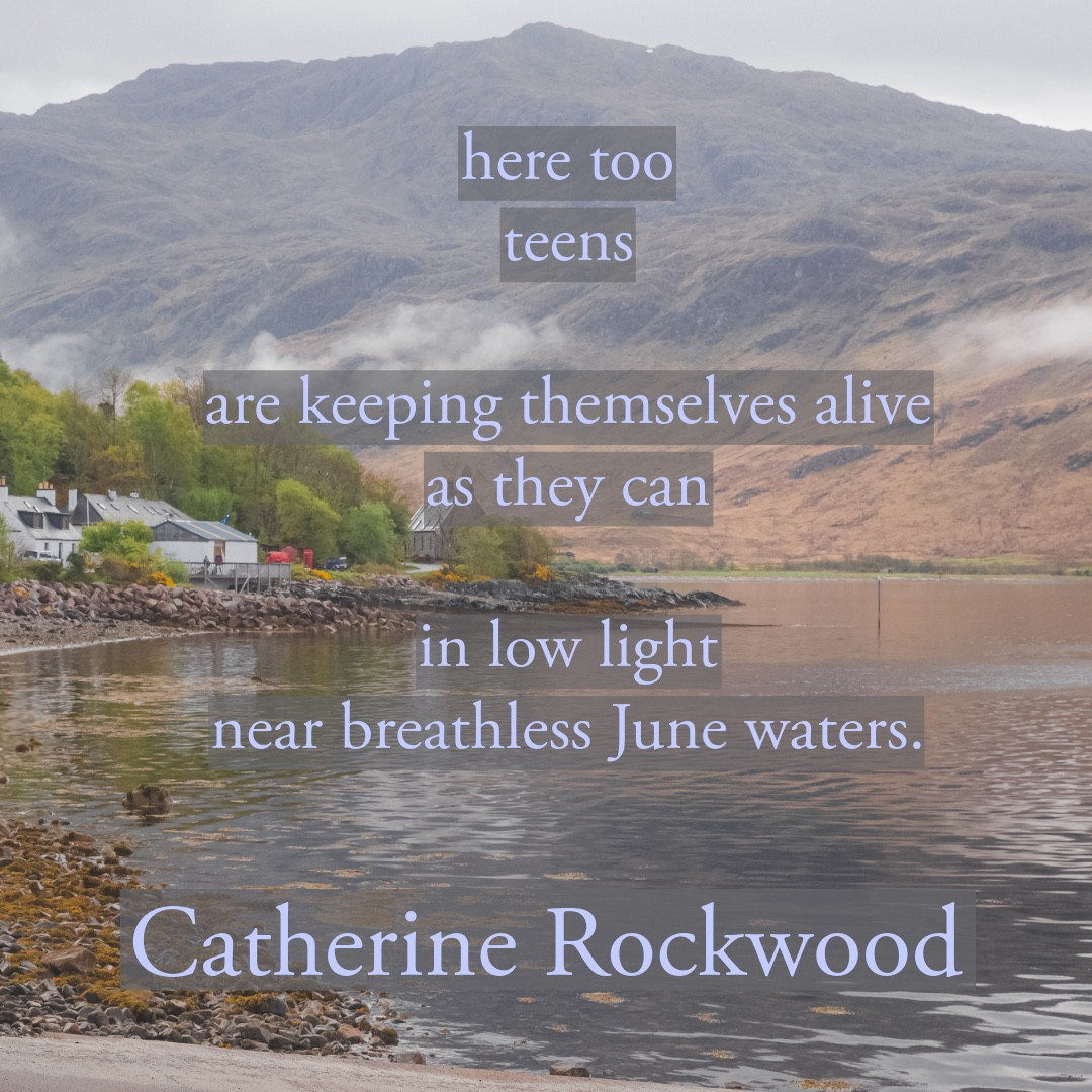 here too
teens
are keeping themselves alive
as they can
in low light
near breathless June waters.
Catherine Rockwood