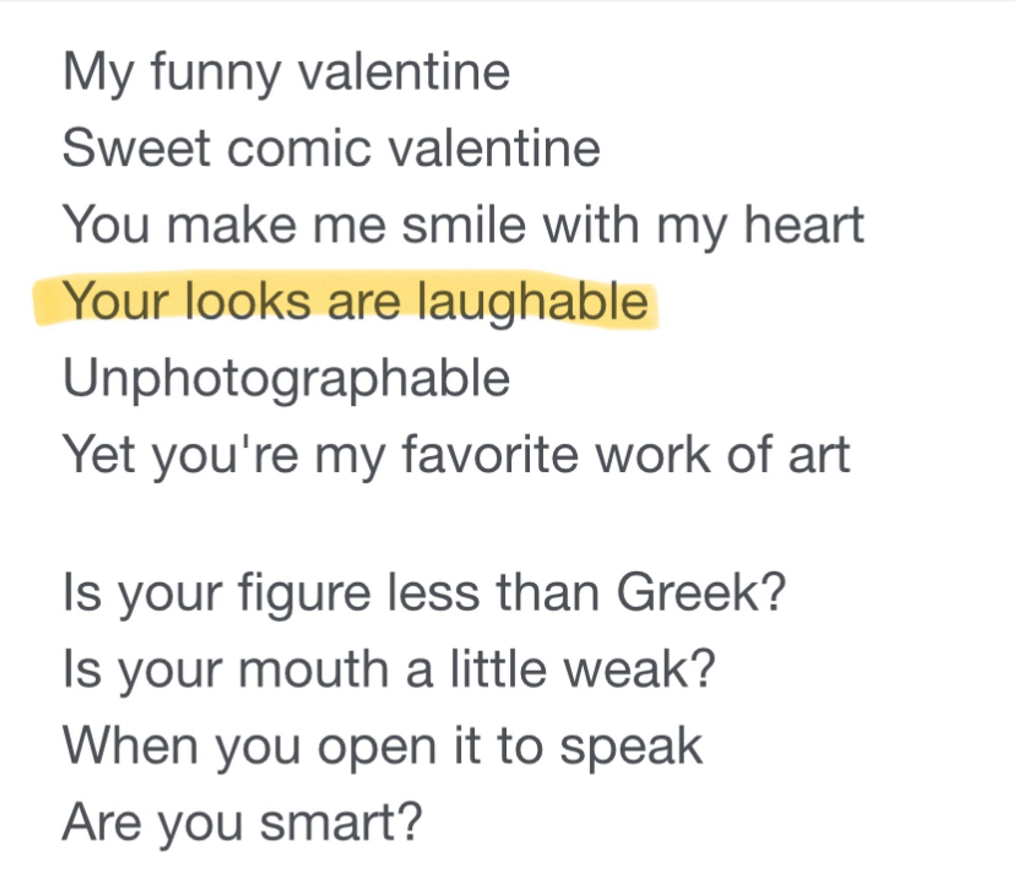 My funny valentine
Sweet comic valentine
You make me smile with my heart
Your looks are laughable
Unphotographable
Yet you're my favorite work of art
Is your figure less than Greek?
Is your mouth a little weak?
When you open it to speak
Are you smart?