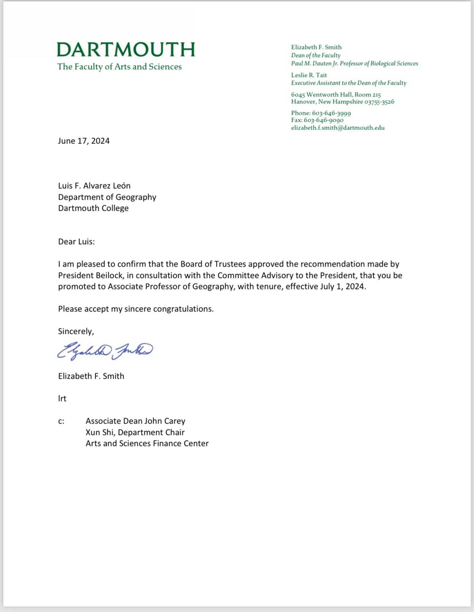 Dear Luis:
I am pleased to confirm that the Board of Trustees approved the recommendation made by
President Beilock, in consultation with the Committee Advisory to the President, that you be
promoted to Associate Professor of Geography, with tenure, effective July 1, 2024.
Please accept my sincere congratulations.
Sincerely,
Elizabeth F. Smith
lrt
c: Associate Dean John Carey
Xun Shi, Department Chair
Arts and Sciences Finance Center