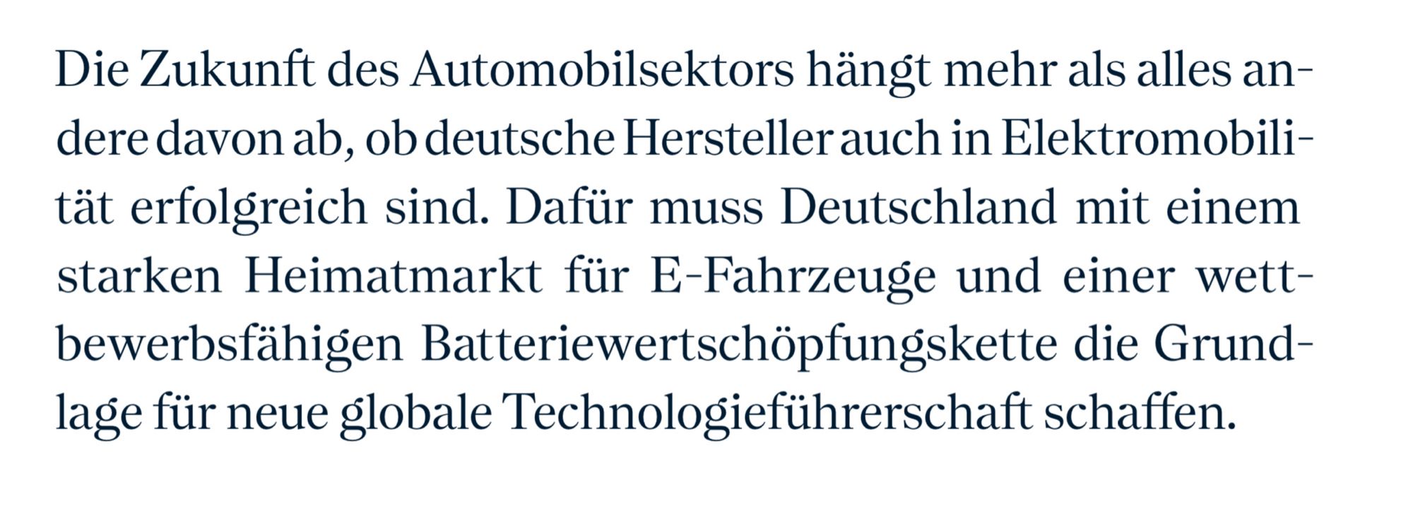 Die Zukunft des Automobilsektors hängt mehr als alles andere davon ab, ob deutsche Hersteller auch in Elektromobilität erfolgreich sind. Dafür muss Deutschland mit einem starken Heimatmarkt für E-Fahrzeuge und einer wettbewerbsfähigen Batteriewertschöpfungskette die Grundlage für neue globale Technologieführerschaft schaffen.