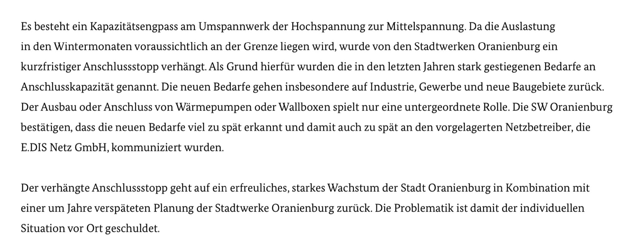 Es besteht ein Kapazitätsengpass am Umspannwerk der Hochspannung zur Mittelspannung. Da die Auslastung in den Wintermonaten voraussichtlich an der Grenze liegen wird, wurde von den Stadtwerken Oranienburg ein
kurzfristiger Anschlussstopp verhängt. Als Grund hierfür wurden die in den letzten Jahren stark gestiegenen Bedarfe an Anschlusskapazität genannt. Die neuen Bedarfe gehen insbesondere auf Industrie, Gewerbe und neue Baugebiete zurück. Der Ausbau oder Anschluss von Wärmepumpen oder Wallboxen spielt nur eine untergeordnete Rolle. Die SW Oranienburg bestätigen, dass die neuen Bedarfe viel zu spät erkannt und damit auch zu spät an den vorgelagerten Netzbetreiber, die E.DIS Netz GmbH, kommuniziert wurden.

Der verhängte Anschlussstopp geht auf ein erfreuliches, starkes Wachstum der Stadt Oranienburg in Kombination mit einer um Jahre verspäteten Planung der Stadtwerke Oranienburg zurück. Die Problematik ist damit der individuellen Situation vor Ort geschuldet.