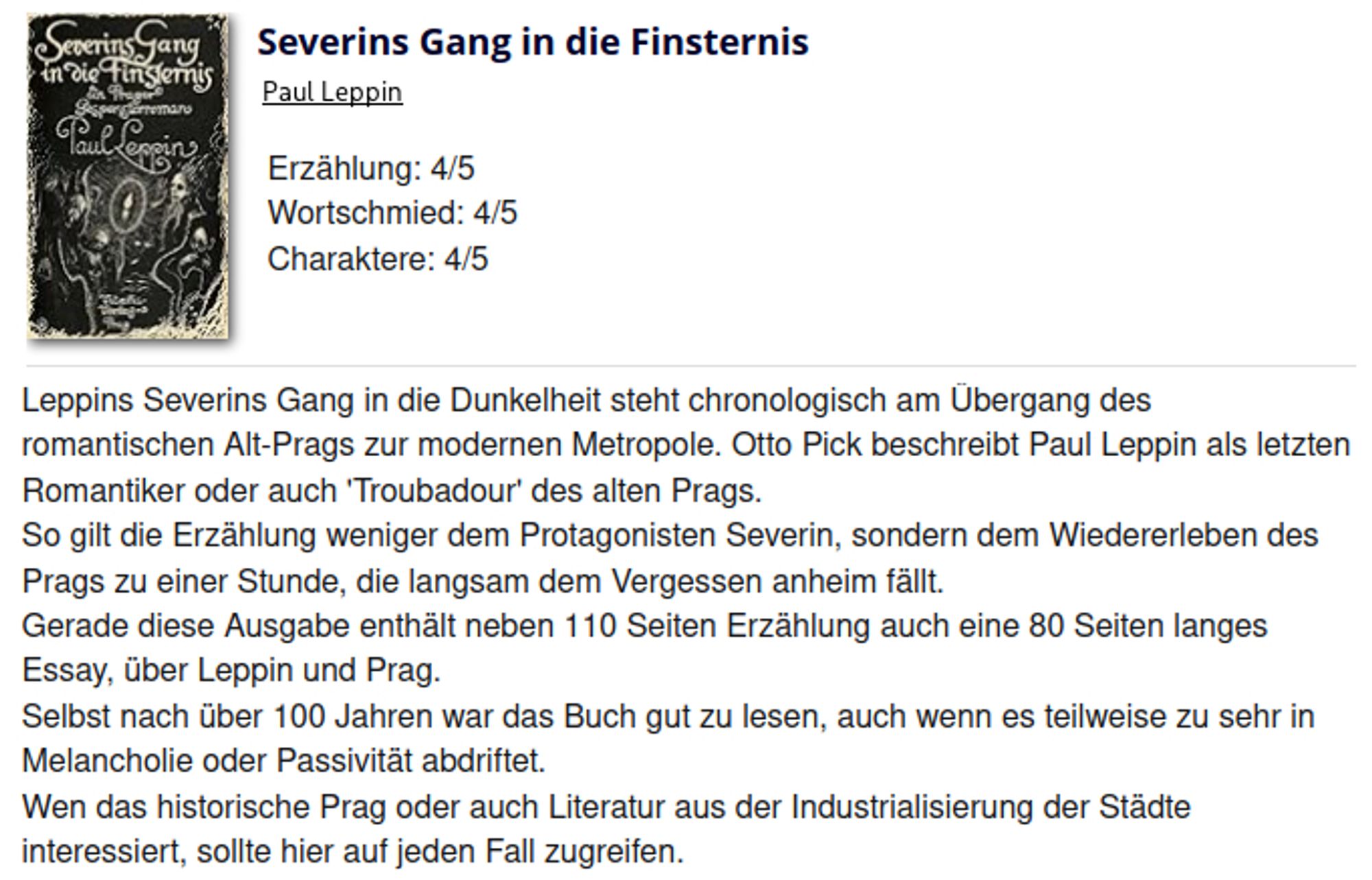 Leppins Severins Gang in die Dunkelheit steht chronologisch am Übergang des romantischen Alt-Prags zur modernen Metropole. Otto Pick beschreibt Paul Leppin als letzten Romantiker oder auch 'Troubadour' des alten Prags.
So gilt die Erzählung weniger dem Protagonisten Severin, sondern dem Wiedererleben des Prags zu einer Stunde, die langsam dem Vergessen anheim fällt.
Gerade diese Ausgabe enthält neben 110 Seiten Erzählung auch eine 80 Seiten langes Essay, über Leppin und Prag.
Selbst nach über 100 Jahren war das Buch gut zu lesen, auch wenn es teilweise zu sehr in Melancholie oder Passivität abdriftet.
Wen das historische Prag oder auch Literatur aus der Industrialisierung der Städte interessiert, sollte hier auf jeden Fall zugreifen.