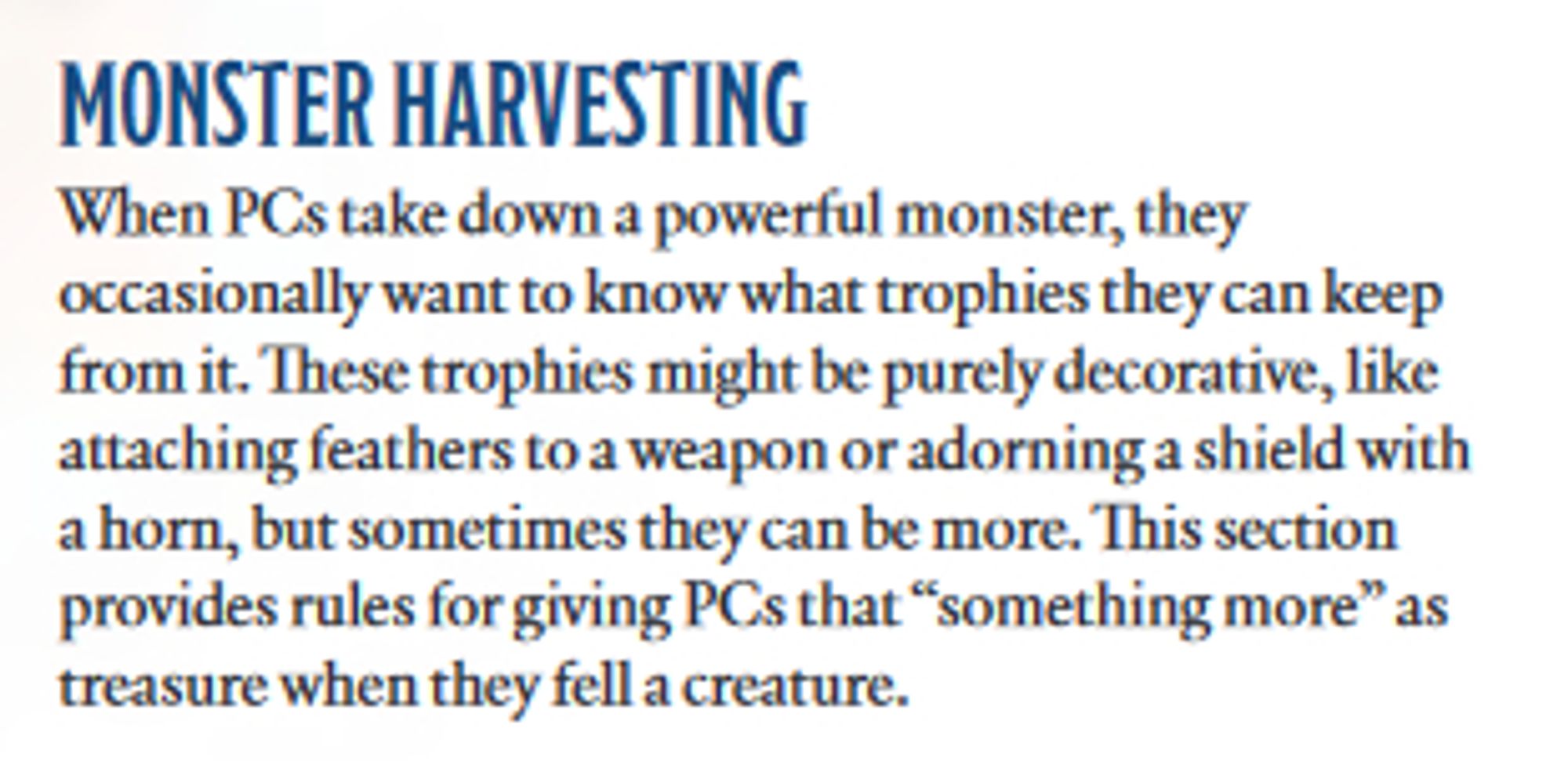 From the Tales of the Valiant GMG

MONSTER HARVESTING
When PCs take down a powerful monster, they occasionally want to know what trophies they can keep from it. These trophies might be purely decorative, like attaching feathers to a weapon or adorning a shield with a horn, but sometimes they can be more. This section provides rules for giving PCs that “something more” as treasure when they fell a creature.