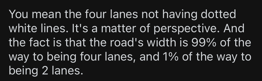 You mean the four lanes not having dotted white lines. It's a matter of perspective. And the fact is that the road's width is 99% of the way to being four lanes, and 1% of the way to being 2 lanes.