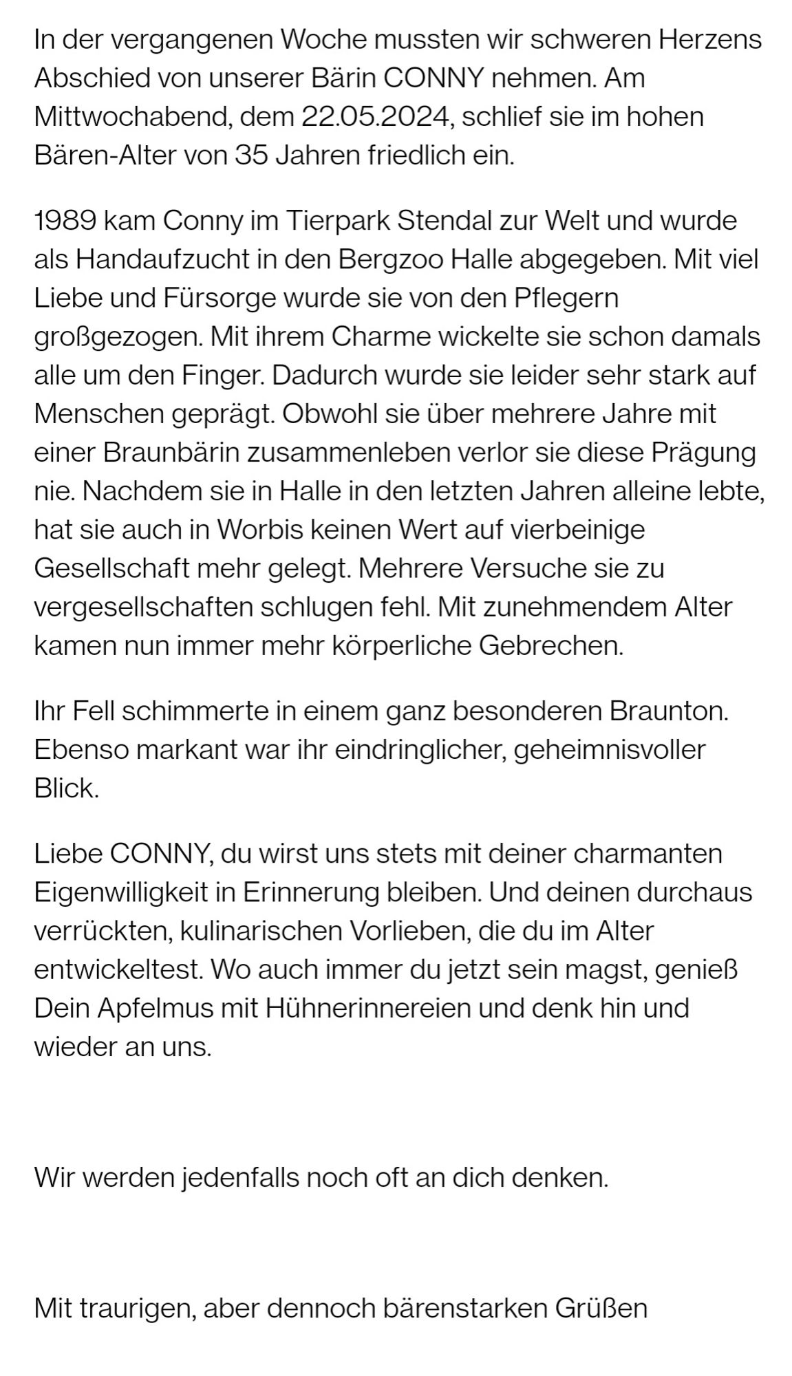 In der vergangenen Woche mussten wir schweren Herzens Abschied von unserer Bärin CONNY nehmen. Am Mittwochabend, dem 22.05.2024, schlief sie im hohen Bären-Alter von 35 Jahren friedlich ein.

1989 kam Conny im Tierpark Stendal zur Welt und wurde als Handaufzucht in den Bergzoo Halle abgegeben. Mit viel Liebe und Fürsorge wurde sie von den Pflegern großgezogen. Mit ihrem Charme wickelte sie schon damals alle um den Finger. Dadurch wurde sie leider sehr stark auf Menschen geprägt. Obwohl sie über mehrere Jahre mit einer Braunbärin zusammenleben verlor sie diese Prägung nie. Nachdem sie in Halle in den letzten Jahren alleine lebte, hat sie auch in Worbis keinen Wert auf vierbeinige Gesellschaft mehr gelegt. Mehrere Versuche sie zu vergesellschaften schlugen fehl. Mit zunehmendem Alter kamen nun immer mehr körperliche Gebrechen.

Ihr Fell schimmerte in einem ganz besonderen Braunton. Ebenso markant war ihr eindringlicher, geheimnisvoller Blick.

Liebe CONNY, du wirst uns stets mit deiner c