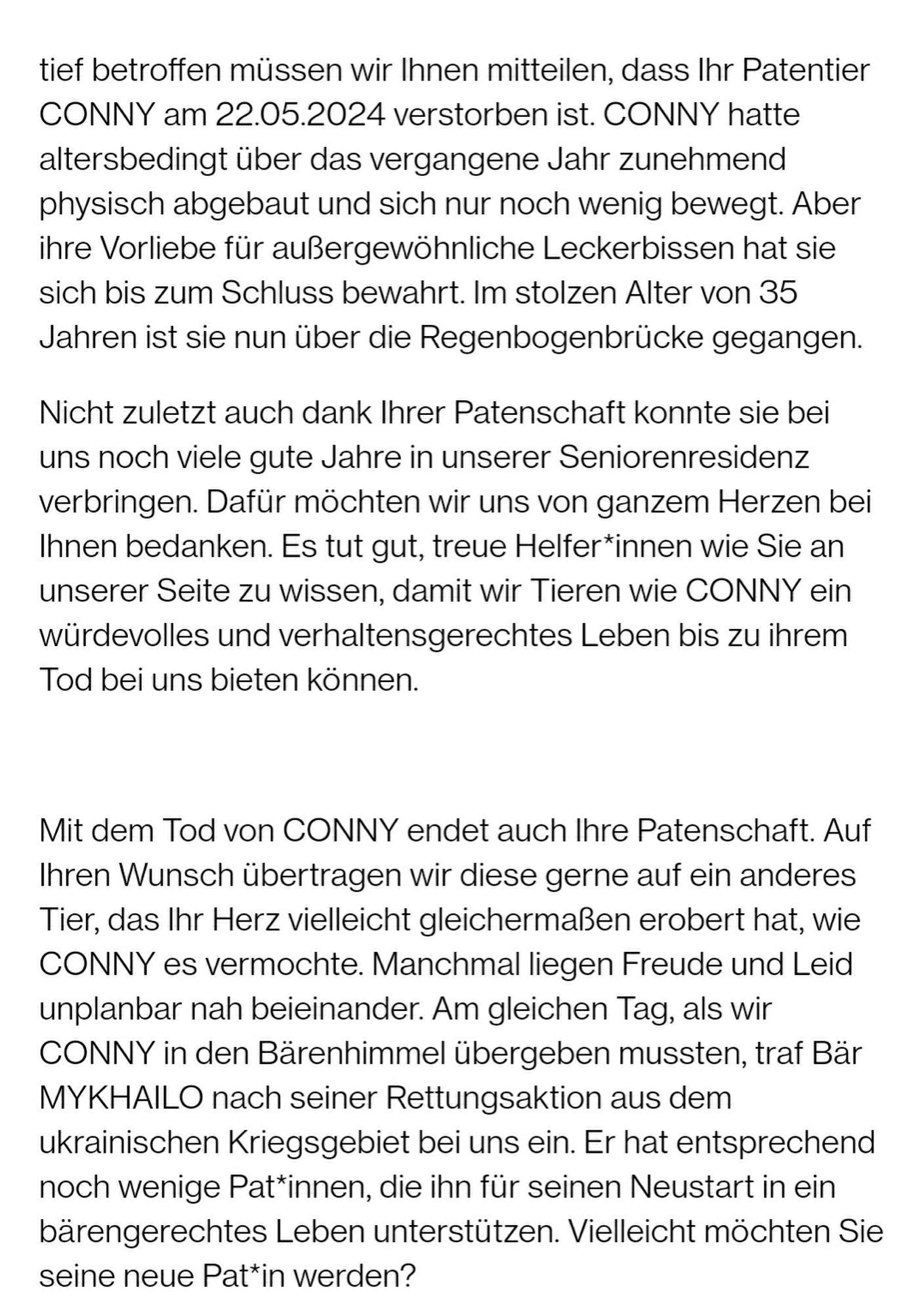 tief betroffen müssen wir Ihnen mitteilen, dass Ihr Patentier CONNY am 22.05.2024 verstorben ist. CONNY hatte altersbedingt über das vergangene Jahr zunehmend physisch abgebaut und sich nur noch wenig bewegt. Aber ihre Vorliebe für außergewöhnliche Leckerbissen hat sie sich bis zum Schluss bewahrt. Im stolzen Alter von 35 Jahren ist sie nun über die Regenbogenbrücke gegangen.

Nicht zuletzt auch dank Ihrer Patenschaft konnte sie bei uns noch viele gute Jahre in unserer Seniorenresidenz verbringen. Dafür möchten wir uns von ganzem Herzen bei Ihnen bedanken. Es tut gut, treue Helfer*innen wie Sie an unserer Seite zu wissen, damit wir Tieren wie CONNY ein würdevolles und verhaltensgerechtes Leben bis zu ihrem Tod bei uns bieten können.

Mit dem Tod von CONNY endet auch Ihre Patenschaft. Auf Ihren Wunsch übertragen wir diese gerne auf ein anderes Tier, das Ihr Herz vielleicht gleichermaßen erobert hat, wie CONNY es vermochte. Manchmal liegen Freude und Leid unplanbar nah beieinander. Am gl