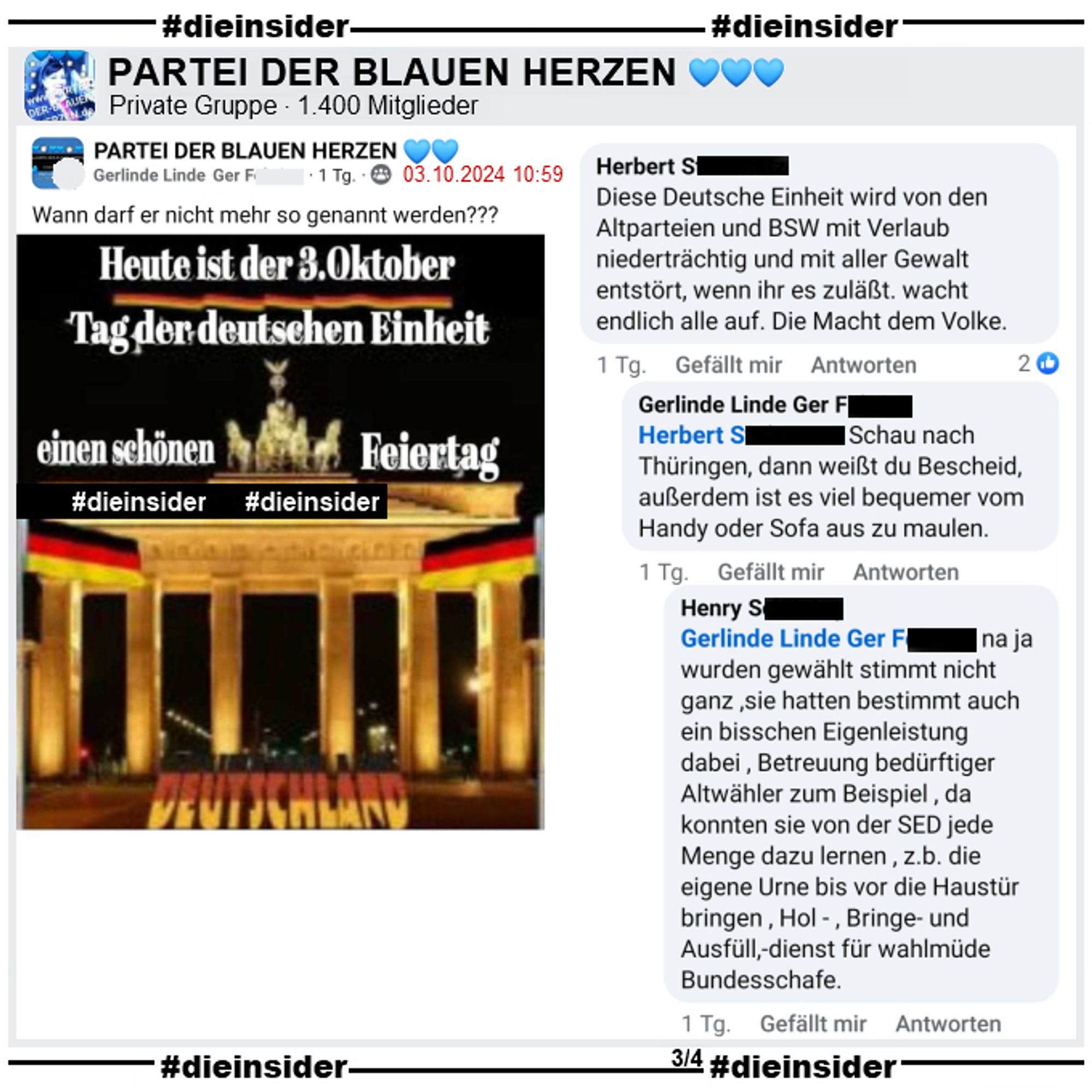 In der Gruppe "PARTEI DER BLAUEN HERZEN" wird 
"Wann darf er nicht mehr so genannt werden?" mit einem Bild des Brandenburger Tor und "Heute ist der 3. Oktober. Tag der deutschen Einheit." gepostet

Dazu zeigen wir die Kommentare 
"Diese Deutsche Einheit wird von den Altparteien und BSW mit Verlaub niederträchtig und mit aller Gewalt entstört, wenn ihr es zuläßt. wacht endlich alle auf. Die Macht dem Volke." mit den Antworten "Schau nach Thüringen, dann weißt du Bescheid, außerdem ist es viel bequemer vom Handy oder Sofa aus zu maulen." und " na ja wurden gewählt stimmt nicht ganz ,sie hatten bestimmt auch ein bisschen Eigenleistung dabei , Betreuung bedürftiger Altwähler zum Beispiel , da konnten sie von der SED jede Menge dazu lernen , z.b. die eigene Urne bis vor die Haustür bringen , Hol - , Bringe- und Ausfüll,-dienst für wahlmüde Bundesschafe."