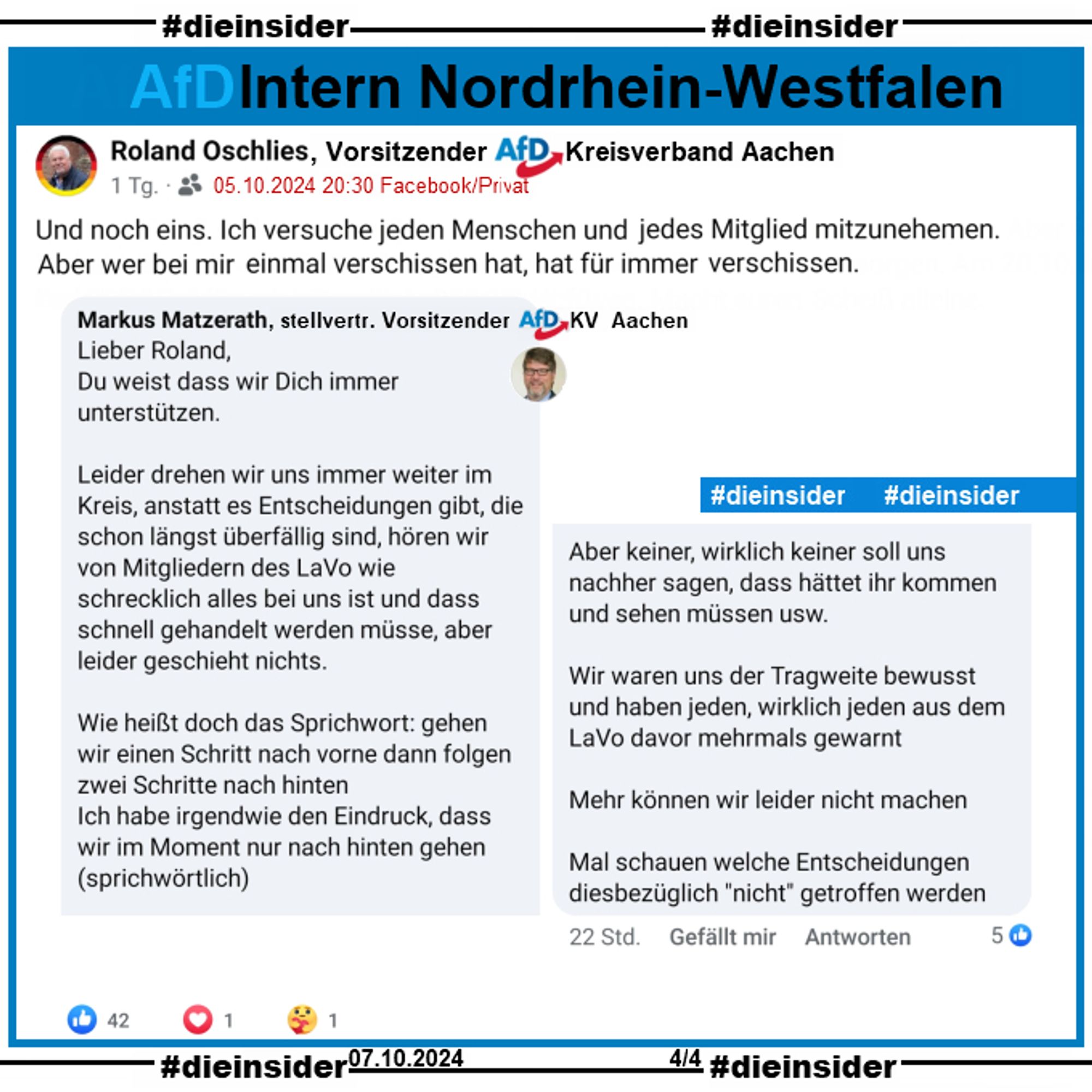 Roland Oschlies, Kreissprecher der AfD Aachen in NRW postet am 05.10.2024 noch einen zweiten Beitrag. Hier schreibt er "Und noch eins. Ich versuche jeden Menschen und jedes Mitglied mitzunehemen. Aber wer bei mir einmal verschissen hat, hat für immer verschissen."

Wir zeigen auf Slide 4 den Kommentar von Markus Matzerath, stellvertr. Sprecher der AfD Aachen: 
Lieber Roland,
Du weist dass wir Dich immer unterstützen. Leider drehen wir uns immer weiter im Kreis, anstatt es Entscheidungen gibt, die schon längst überfällig sind, hören wir von Mitgliedern des LaVo wie schrecklich alles bei uns ist und dass schnell gehandelt werden müsse, aber leider geschieht nichts. (...) Wir waren uns der Tragweite bewusst und haben jeden, wirklich jeden aus dem LaVo davor mehrmals gewarnt. Mehr können wir leider nicht machen. Mal schauen welche Entscheidungen diesbezüglich "nicht" getroffen werden."