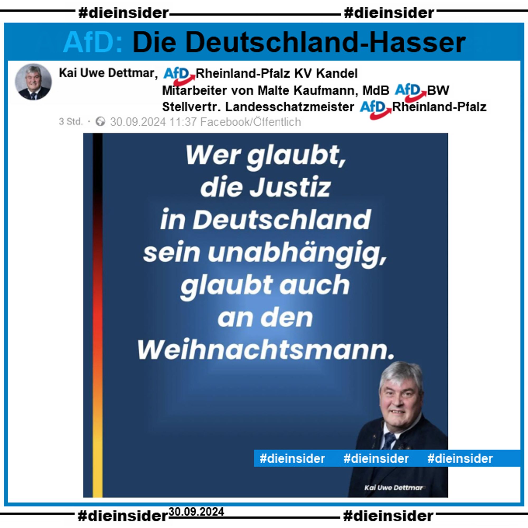 Kai Uwe Dettmar vom AfD Kreisverband Kandel in Rheinland-Pfalz und Mitarbeiter des AfD Bundestagsabgeordneten Malte Kaufmann aus Baden-Württemberg postet heute, am 30.09.2024

"Wer glaubt, die Justiz in Deutschland sein unabhängig, glaubt auch an den Weihnachtsmann."