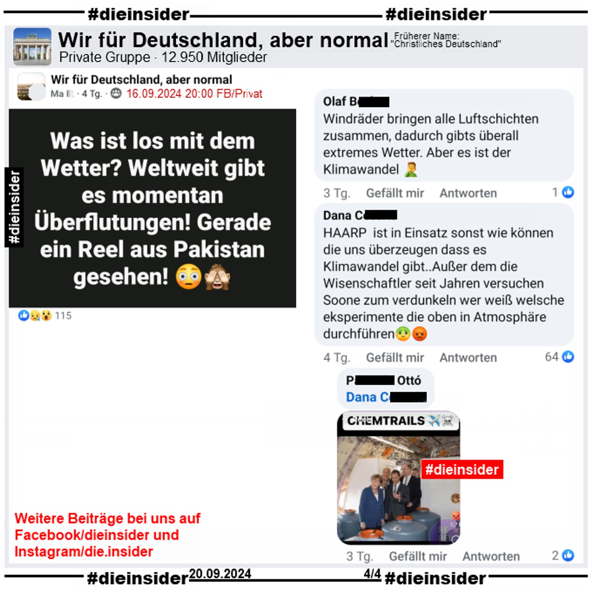 In der Gruppe "Wir für Deutschland, aber normal" postet ein Ma. I. "Was ist los mit dem Wetter? Weltweit gibt es momentan Überflutungen! Gerade ein Reel aus Pakistan gesehen!"

Wir zeigen auf 4 Slides einige Kommentare des Posts vom 16.09.2024.

Hier auf Slide 4: "Windräder bringen alle Luftschichten zusammen, dadurch gibts überall extremes Wetter. Aber es ist der Klimawandel", "HAARP ist in Einsatz sonst wie können die uns überzeugen dass es Klimawandel gibt..Außer dem die Wisenschaftler seit Jahren versuchen Soone zum verdunkeln wer weiß welsche eksperimente die oben in Atmosphäre durchführen." und einem Fake Bild mit Angela Merkel und angeblich Chemtrails-Tanks.

Unsere Screenshots sind vom 20.09.2024.