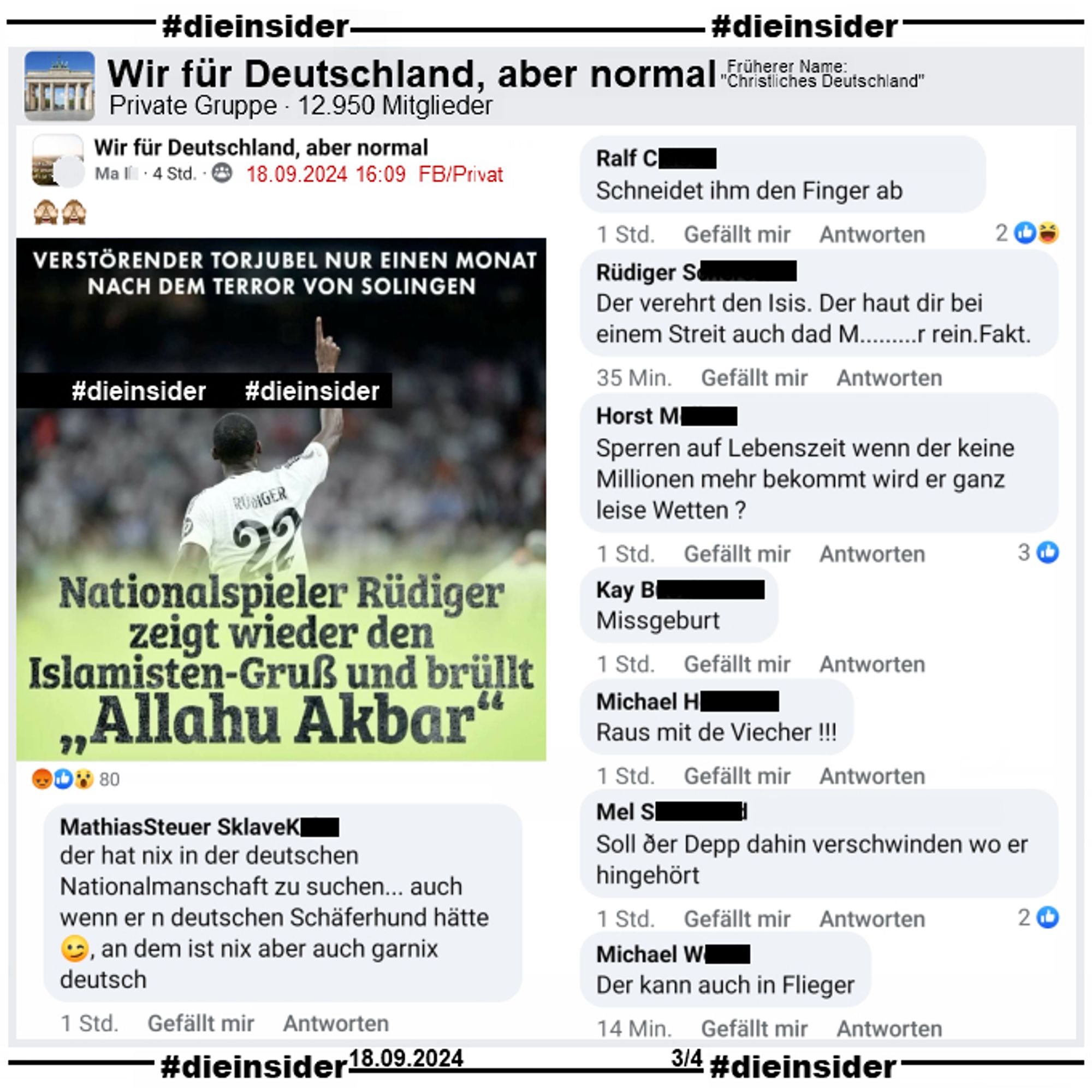 Wieder teilt NIUS ein Bild von Antonio Rüdiger nach einem Torjubel mit Real Madrid und schreibt "Verstörender Torjubel nur einen Monat nach dem Terror von Solingen" (Anmerkung: Was ein Torjubel mit Solingen zu tun hat, können wir nicht sagen) und "Nationalspieler Rüdiger zeigt wieder den Islamisten-Gruß und brüllt Allahu Akbar".

Geteilt wird das Bild in der Gruppe "Wir für Deutschland, aber normal."
Auf Slide 3 zeigen wir die Kommentare "der hat nix in der deutschen Nationalmanschaft zu suchen... auch wenn er n deutschen Schäferhund hätte, an dem ist nix aber auch garnix deutsch.", "Schneidet ihm den Finger ab.", "Der verehrt den Isis. Der haut dir bei einem Streit auch dad M.........r rein. Fakt.", "Sperren auf Lebenszeit wenn der keine Millionen mehr bekommt wird er ganz leise Wetten?", "Missgeburt.", "Raus mit de Viecher!", "Soll ðer Depp dahin verschwinden wo er hingehört." und "Der kann auch in Flieger."

Post und Screenshots sind vom 18.09.2024.