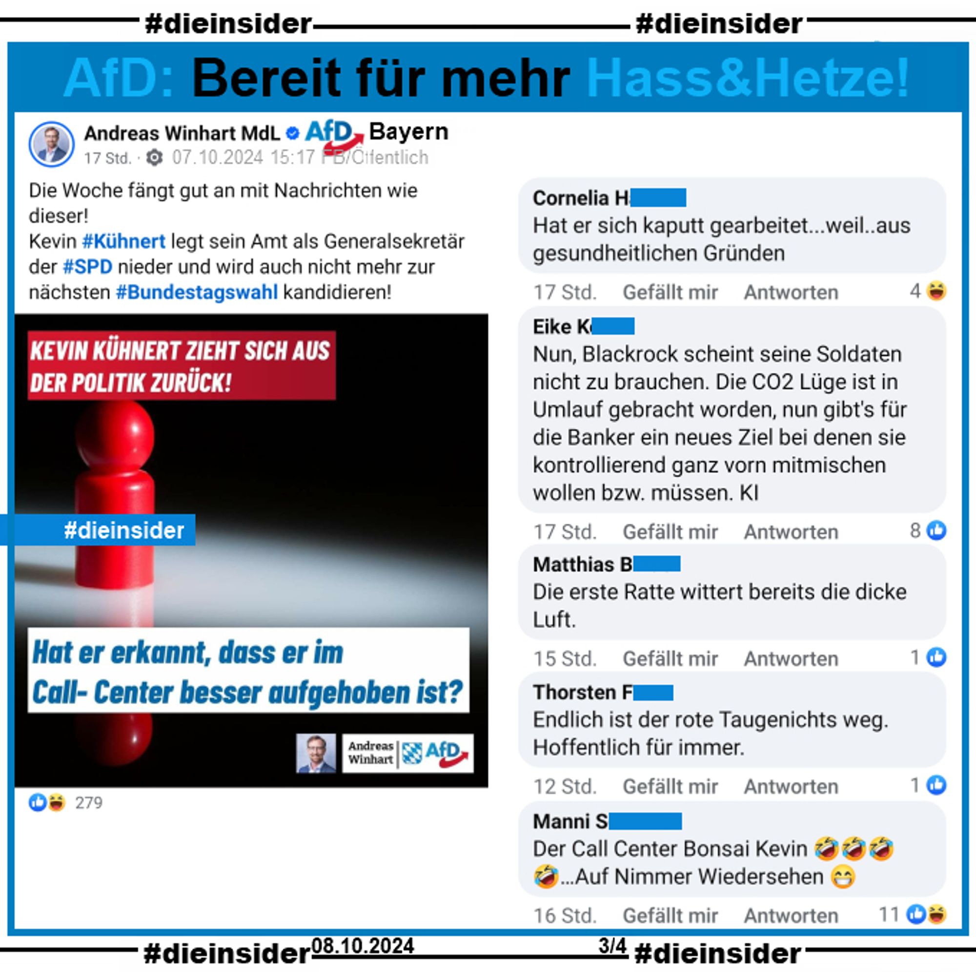 Andreas Winhart, MdL AfD Bayern postet zum Rücktritt von Kevin Kühnert 
"Die Woche fängt gut an mit Nachrichten wie dieser! Kevin #Kühnert legt sein Amt als Generalsekretär der #SPD nieder und wird auch nicht mehr zur nächsten #Bundestagswahl kandidieren!"

Die Kommentare: 
"Hat er sich kaputt gearbeitet...weil..aus gesundheitlichen Gründen.", 
"Nun, Blackrock scheint seine Soldaten nicht zu brauchen. Die CO2 Lüge ist in Umlauf gebracht worden, nun gibt's für die Banker ein neues Ziel bei denen sie kontrollierend ganz vorn mitmischen wollen bzw. müssen.", 
"Die erste Ratte wittert bereits die dicke Luft.", 
"Endlich ist der rote Taugenichts weg. Hoffentlich für immer." und 
"Der Call Center Bonsai Kevin ...Auf Nimmer Wiedersehen."