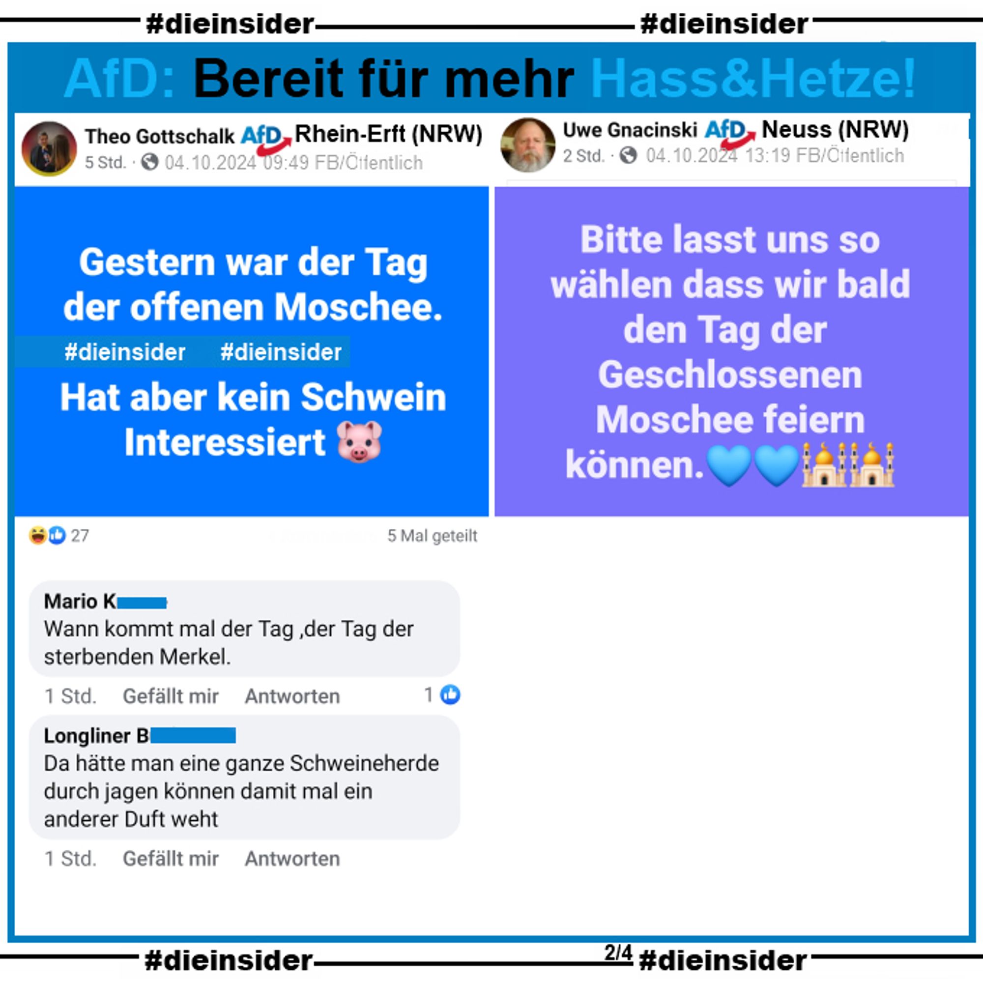 Theo Gottschalk, AfD Nordrhein-Westfalen KV Rhein-Erft-Kreis postet am 04.10.2024 
"Gestern war der Tag der offenen Moschee. Hat aber kein Schwein Interessiert."

Wir zeigen die Kommentare "Wann kommt mal der Tag ,der Tag der sterbenden Merkel." und "Da hätte man eine ganze Schweineherde durch jagen können damit mal ein anderer Duft weht."

Uwe Gnacinski,  AfD Nordrhein-Westfalen KV Rhein-Kreis Neuss postet am 04.10.2024 
"Bitte lasst uns so wählen dass wir bald den Tag der Geschlossenen Moschee feiern können."