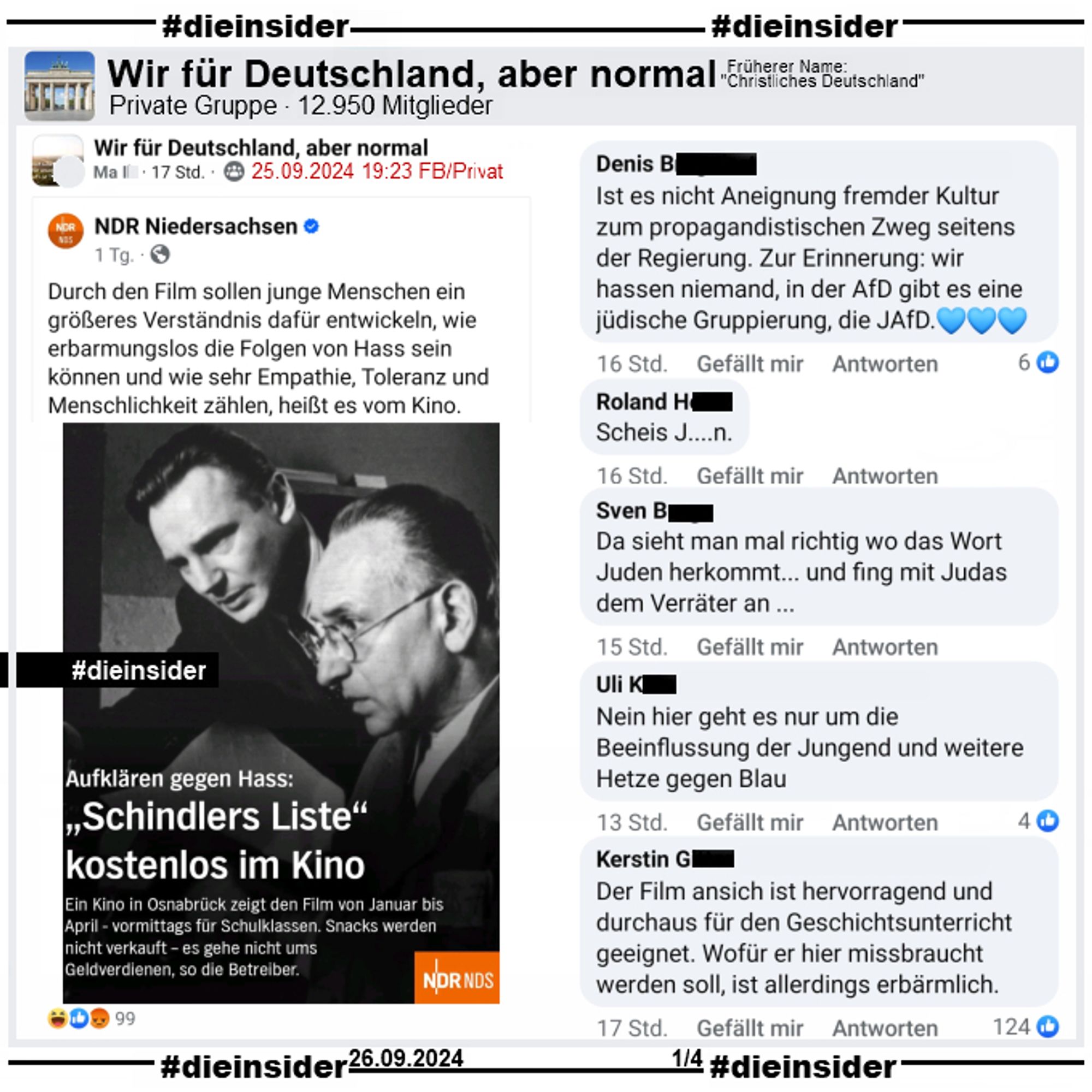 Der NDR berichtet darüber, dass ein Kino in Osnabrück von Januar bis April "Schindlers Liste" vormittags für Schüler kostenlos im Kino zeigt.

Dieser Post wird in der Gruppe "Wir für Deutschland, aber normal" geteilt und folgendermaßen kommentiert: "Ist es nicht Aneignung fremder Kultur zum propagandistischen Zweg seitens der Regierung. Zur Erinnerung: wir hassen niemand, in der AfD gibt es eine jüdische Gruppierung, die JAfD.", "Scheis J....n.", "Da sieht man mal richtig wo das Wort Juden herkommt... und fing mit Judas dem Verräter an...", "Nein hier geht es nur um die Beeinflussung der Jungend und weitere Hetze gegen Blau." und "Der Film ansich ist hervorragend und durchaus für den Geschichtsunterricht geeignet. Wofür er hier missbraucht werden soll, ist allerdings erbärmlich."