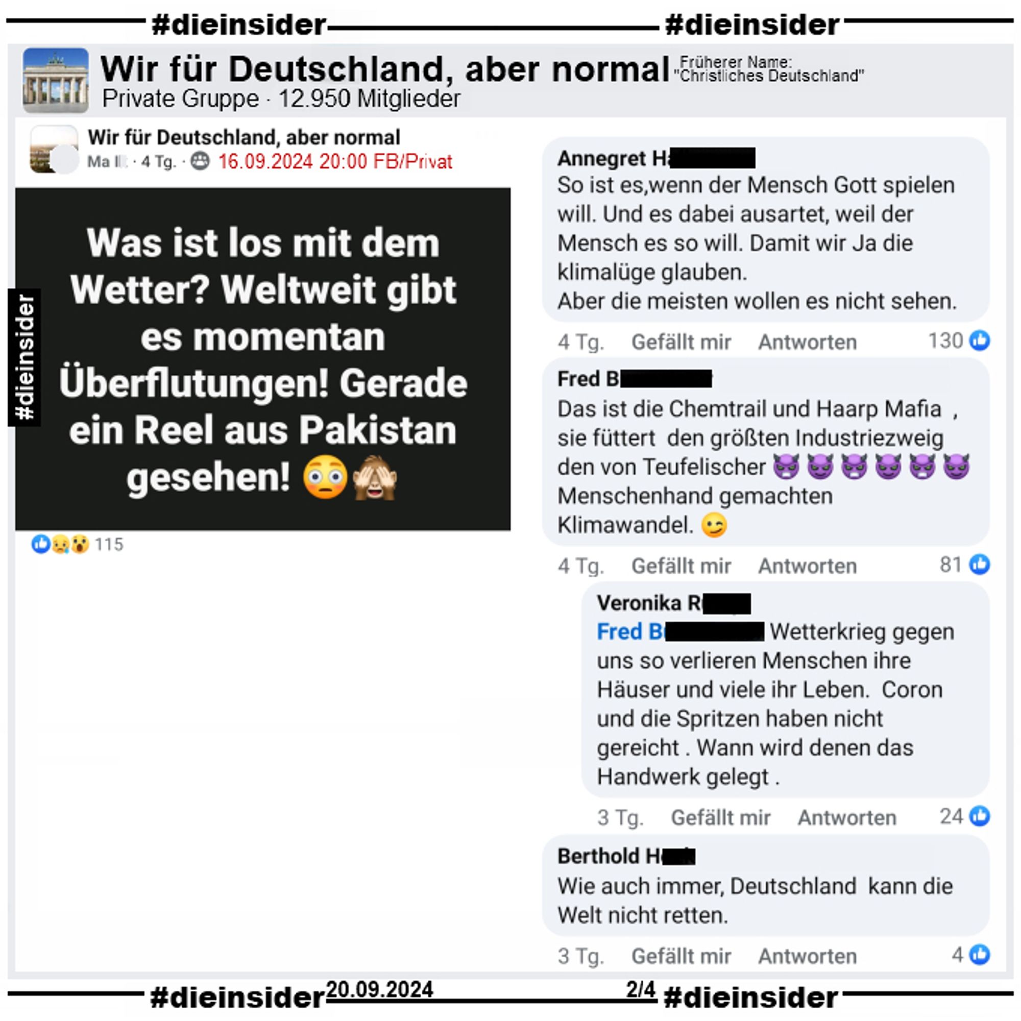 In der Gruppe "Wir für Deutschland, aber normal" postet ein Ma. I. "Was ist los mit dem Wetter? Weltweit gibt es momentan Überflutungen! Gerade ein Reel aus Pakistan gesehen!"

Wir zeigen auf 4 Slides einige Kommentare des Posts vom 16.09.2024.

Hier auf Slide 2: "So ist es, wenn der Mensch Gott spielen will. Und es dabei ausartet, weil der Mensch es so will. Damit wir Ja die klimalüge glauben.
Aber die meisten wollen es nicht sehen.", "Wie auch immer, Deutschland kann die Welt nicht retten.", "Das ist die Chemtrail und Haarp Mafia , sie füttert den größten Industriezweig den von Teufelischer Menschenhand gemachten Klimawandel." mit der Antwort "Wetterkrieg gegen uns so verlieren Menschen ihre Häuser und viele ihr Leben. Coron und die Spritzen haben nicht gereicht. Wann wird denen das Handwerk gelegt."