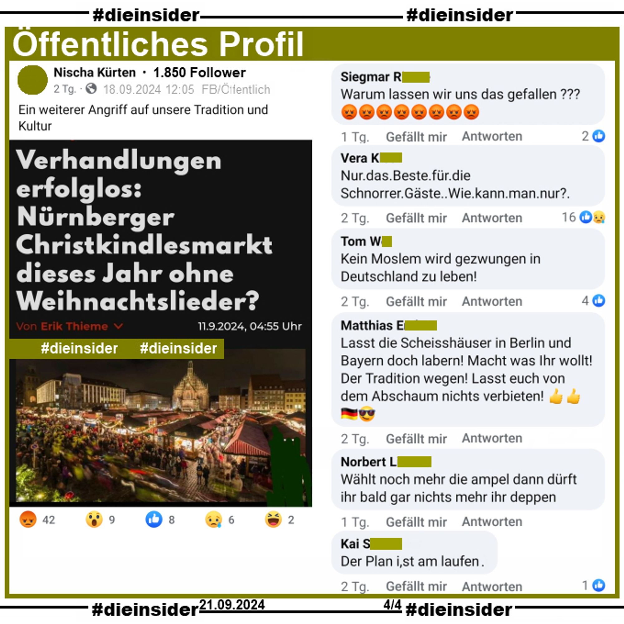 Auf einem öffentliche Profil mit 1.850 Follower wird der Artikel "Verhandlungen erfolglos: Nürnberger Christkindlesmarkt dieses Jahr ohne Weihnachtslieder?" geteilt.
Es geht darum, dass der Deutsche Städtetag sowie die Bundesvereinigung der Musikveranstalter (BVMV) mit der GEMA noch keine Einigung über die Weihnachtsmarkttarife erzielt hat.
Der Verfasser postet dazu "Ein weiterer Angriff auf unsere Tradition und Kultur."

Wir zeigen auf Slide 4 die Kommentare "Warum lassen wir uns das gefallen?", "Nur das Beste für die Schnorrer Gäste. Wie kann man nur?", "Kein Moslem wird gezwungen in Deutschland zu leben!", "Lasst die Scheisshäuser in Berlin und Bayern doch labern! Macht was Ihr wollt! Der Tradition wegen! Lasst euch von dem Abschaum nichts verbieten!", "Wählt noch mehr die ampel dann dürft ihr bald gar nichts mehr ihr deppen." und "Der Plan ist am laufen."

Der öffentliche Post ist vom 18.09.2024, unsere Screenshots vom 21.09.2024