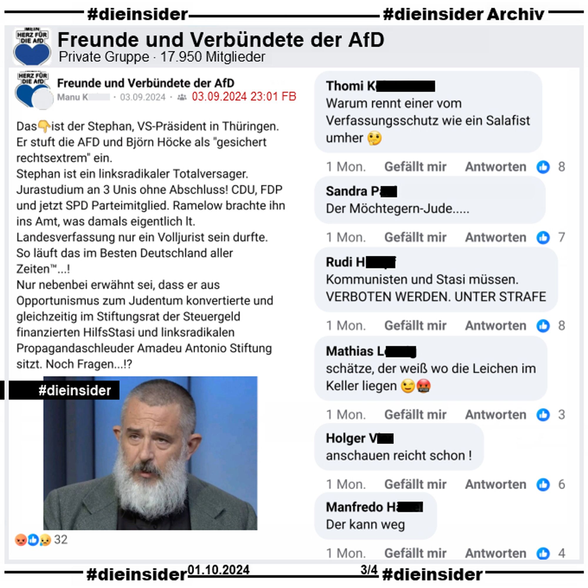 In der privaten Gruppe "Freunde und Verbündete der AfD" wird am 03.09.2024 auch der Post über Thüringens Verfassungsschutzpräsident Stephan Kramer geteilt. Darin heißt es auch hier u.a. "Das ist der Stephan, VS-Präsident in Thüringen. Er stuft die AFD und Björn Höcke als "gesichert rechtsextrem" ein.

Wir zeigen auf Slide 3 die Kommentare "Warum rennt einer vom Verfassungsschutz wie ein Salafist umher.", "Der Möchtegern-Jude...", "Kommunisten und Stasi müssen. verboten werden. Unter Strafe.", "schätze, der weiß wo die Leichen im Keller liegen.", "anschauen reicht schon!" und "Der kann weg."