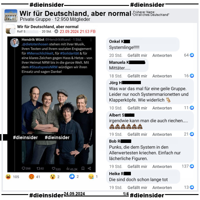 Hendrik Wüst, CDU Ministerpräsident von NRW schreibt auf X ehemals Twitter: 
"Die Toten Hosen stehen mit ihrer Musik, ihren Texten und ihrem sozialen Engagement für #Menschlichkeit, für #Solidarität & für eine klares Zeichen gegen Hass & Hetze - von ihrer Heimat NRW bis in die ganze Welt. Mit dem Staatspreis NRW würdigen wir ihren Einsatz und sagen Danke!"

Dieser Tweet wird in der Gruppe "Wir für Deutschland, aber normal" geteilt.
Wir zeigen auf Slide 1 die Kommentare "Systemlinge!", "Mittäter...", "Was war das mal für eine geile Gruppe. Leider nur noch Systemmarionetten und Klapperköpfe. Wie widerlich.", "irgendwie kann man die auch riechen...", "Punks, die dem System in den Allerwertesten kriechen. Einfach nur lächerliche Figuren." und "Die sind doch schon lange tot."