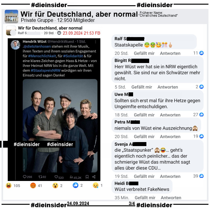 Hendrik Wüst, CDU Ministerpräsident von NRW schreibt auf X ehemals Twitter: 
"Die Toten Hosen stehen mit ihrer Musik, ihren Texten und ihrem sozialen Engagement für #Menschlichkeit, für #Solidarität & für eine klares Zeichen gegen Hass & Hetze - von ihrer Heimat NRW bis in die ganze Welt. Mit dem Staatspreis NRW würdigen wir ihren Einsatz und sagen Danke!"

Dieser Tweet wird in der Gruppe "Wir für Deutschland, aber normal" geteilt.
Wir zeigen auf Slide 3 die Kommentare "Staatskapelle.", "Herr Wüst wer hat sie in NRW eigentlich gewählt. Sie sind nur ein Schwätzer mehr nicht.", "Sollten sich erst mal für ihre Hetze gegen Ungeimfte entschuldigen.", "niemals von Wüst eine Auszeichnung.", "die Staatspunker“... geht’s eigentlich noch peinlicher... das der schmierige Wüst das mitmacht sagt alles über diese CDU..." und "Wüst verbreitet FakeNews."

Der Post ist vom 23.09.2024, unsere Screenshots vom 24.09.2024,