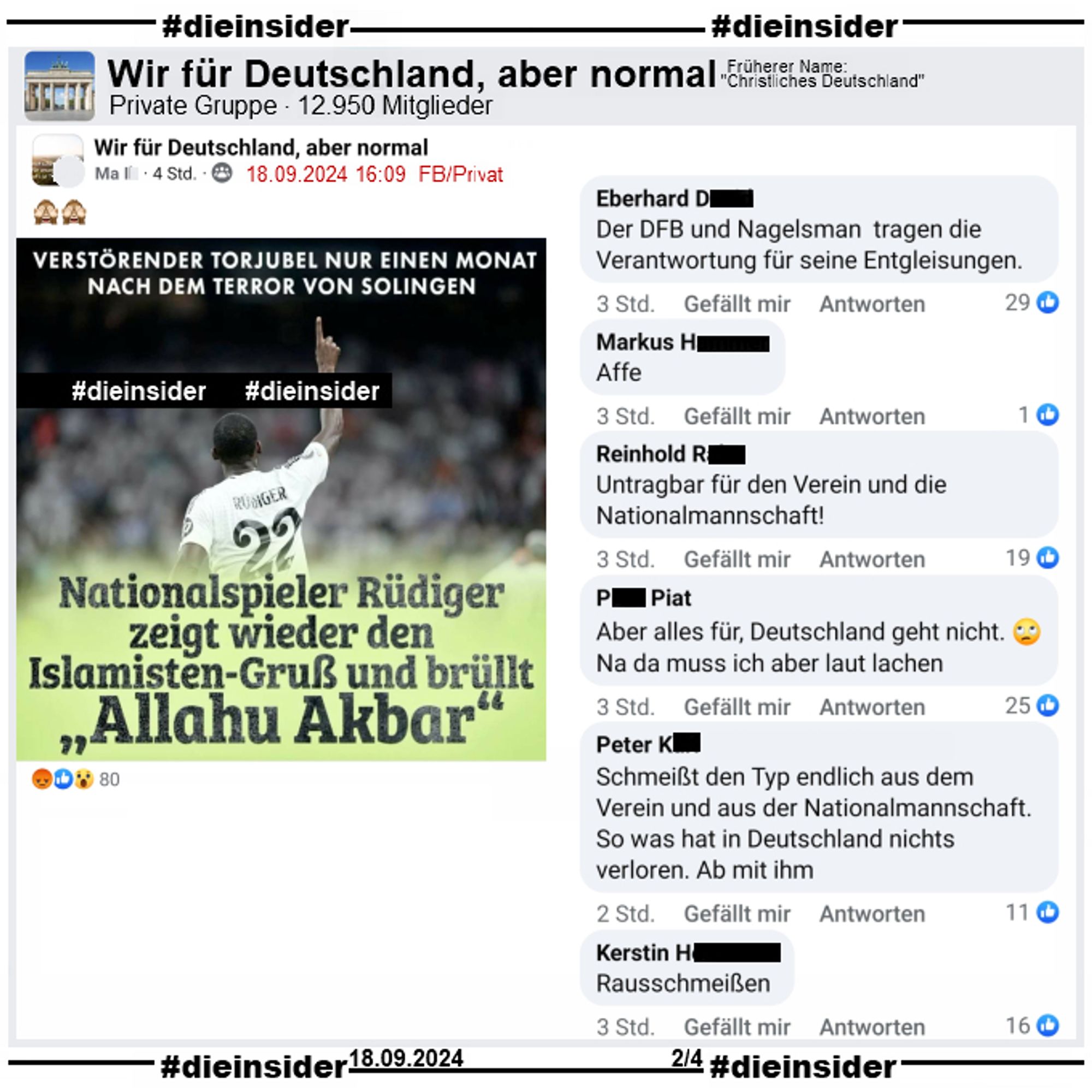 Wieder teilt NIUS ein Bild von Antonio Rüdiger nach einem Torjubel mit Real Madrid und schreibt "Verstörender Torjubel nur einen Monat nach dem Terror von Solingen" (Anmerkung: Was ein Torjubel mit Solingen zu tun hat, können wir nicht sagen) und "Nationalspieler Rüdiger zeigt wieder den Islamisten-Gruß und brüllt Allahu Akbar".

Geteilt wird das Bild in der Gruppe "Wir für Deutschland, aber normal."
Auf Slide 2 zeigen wir die Kommentare "Der DFB und Nagelsman tragen die Verantwortung für seine Entgleisungen.", "Affe.", "Untragbar für den Verein und die Nationalmannschaft!", "Aber alles für, Deutschland geht nicht. Na da muss ich aber laut lachen.", "chmeißt den Typ endlich aus dem Verein und aus der Nationalmannschaft. So was hat in Deutschland nichts verloren. Ab mit ihm." und "Raußschmeißen."