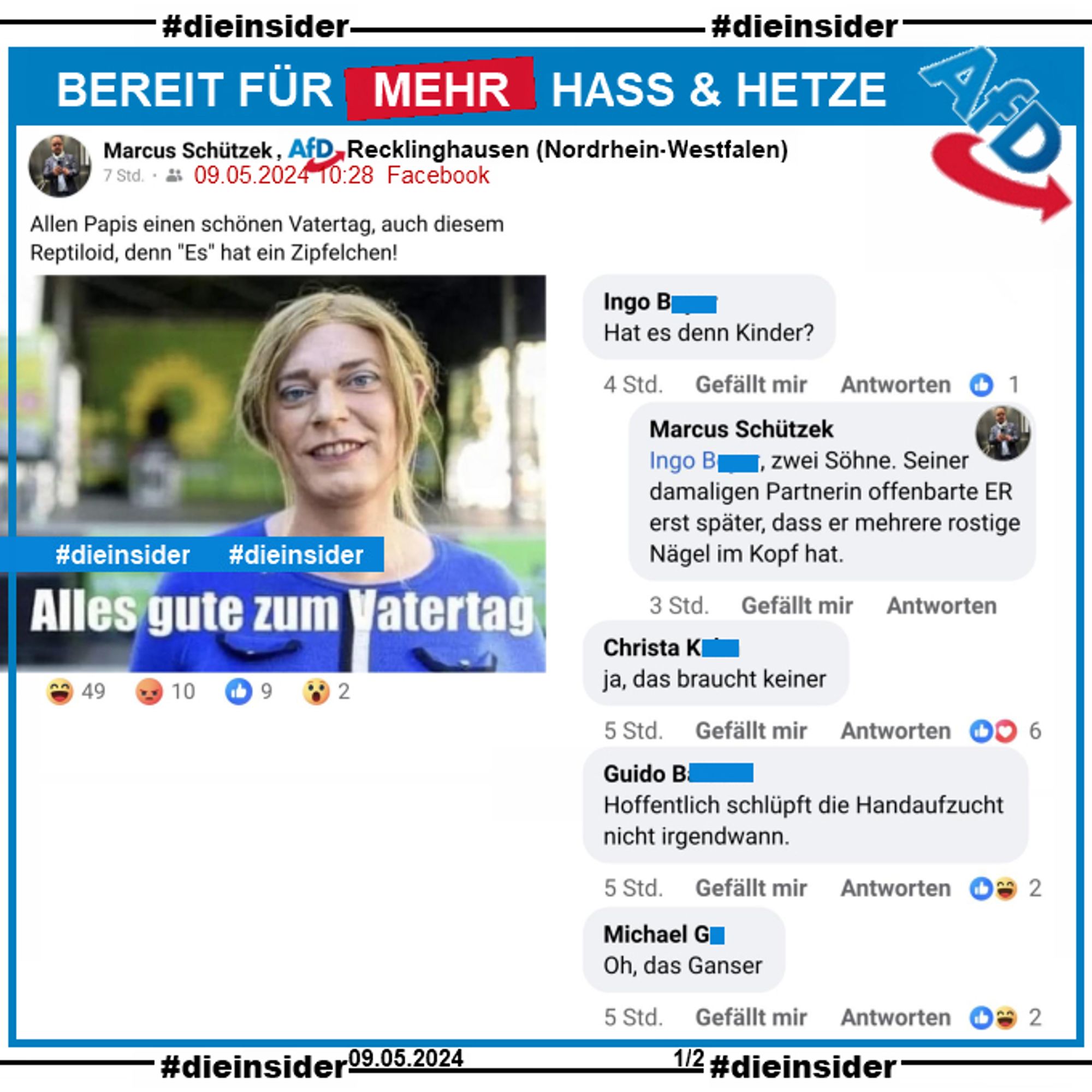 Marcus Schützek von der AfD Recklinghausen postet privat heute ein Bild von Tessa Ganserer mit dem Text "Alles gute zum Vatertag" und schreibt dazu "Allen Papis einen schönen Vatertag, auch diesem Reptiloid, denn "Es" hat ein Zipfelchen!"

Wir zeigen u.a. die Kommentare "Hat es denn Kinder?" und der Antwort von Schützek "zwei Söhne. Seiner damaligen Partnerin offenbarte ER erst später, dass er mehrere rostige Nägel im Kopf hat.", "ja, das braucht keiner.", "Hoffentlich schlüpft die Handaufzucht nicht irgendwann." und "Oh, das Ganser."