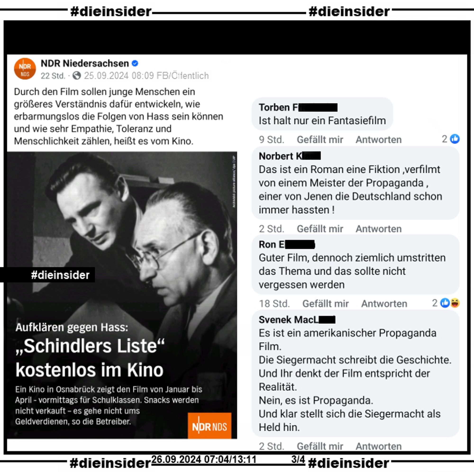 Hier zeigen wir den Ursprungspost vom NDR Niedersachsen vom 25.09.2024. Neben dem Bild von "Schindlers Liste" heißt es u.a. noch "Durch den Film sollen junge Menschen ein größeres Verständnis dafür entwickeln, wie erbarmungslos die Folgen von Hass sein können und wie sehr Empathie, Toleranz und Menschlichkeit zählen, heißt es vom Kino." und "Ein Kino in Osnabrück zeigt den Film von Januar bis April - vormittags für Schulklassen.".

Auf Slide 6 zeigen wir die Kommentare "Ist halt nur ein Fantasiefilm.", "Das ist ein Roman eine Fiktion ,verfilmt von einem Meister der Propaganda , einer von Jenen die Deutschland schon immer hassten!", "Guter Film, dennoch ziemlich umstritten das Thema und das sollte nicht vergessen werden." und "Es ist ein amerikanischer Propaganda Film. Die Siegermacht schreibt die Geschichte. Und Ihr denkt der Film entspricht der Realität. Nein, es ist Propaganda. Und klar stellt sich die Siegermacht als Held hin."