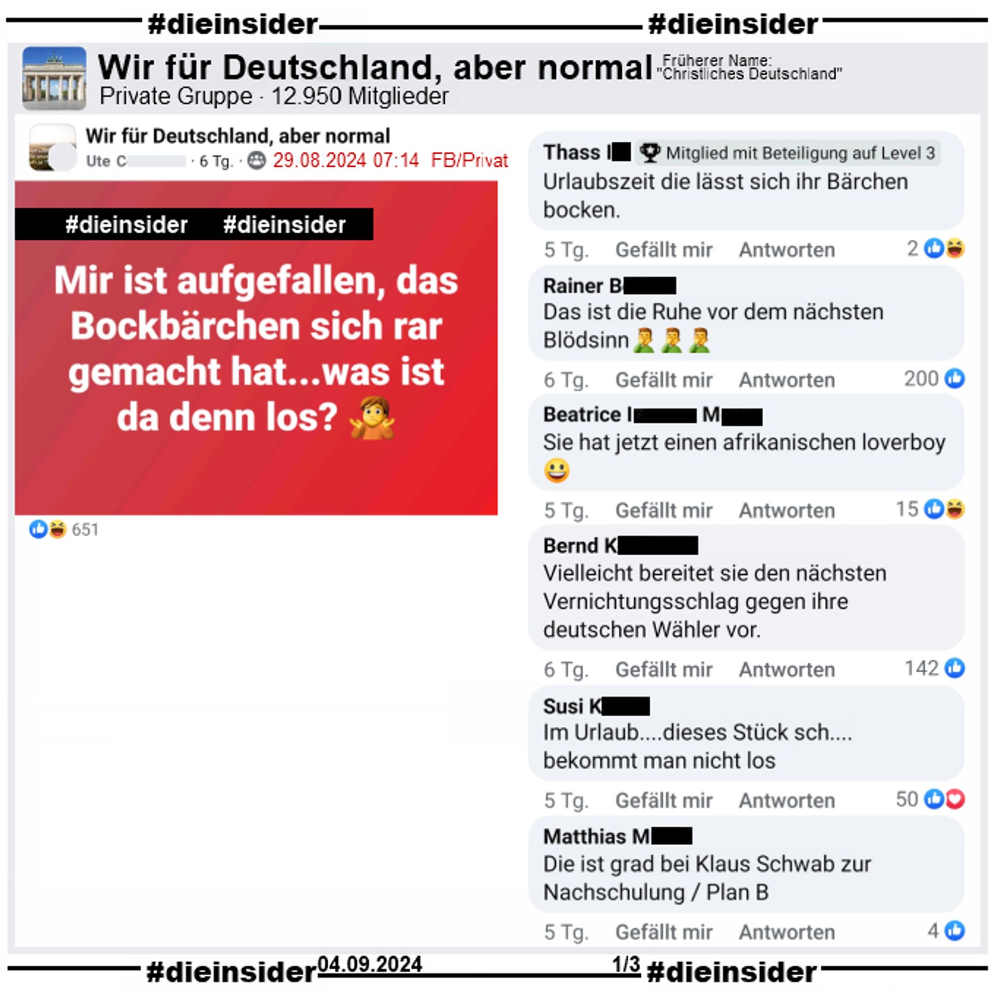 In der 12.950 Mitglieder großen privaten Gruppe "Wir für Deutschland, aber normal" wird "Mir ist aufgefallen, das Bockbärchen sich rar gemacht hat...was ist da denn los?" gepostet.
Wir zeigen von über 350 Kommentaren eine kleine Auswahl. Möglicherweise strafrechtlich relevante Kommentare haben wir wie immer angezeigt. Der Post ist vom 29.08.2024, unsere Screenshots vom 04.09.2024.

Hier auf Slide 1 "Urlaubszeit die lässt sich ihr Bärchen bocken.", "Das ist die Ruhe vor dem nächsten Blödsinn.", "Sie hat jetzt einen afrikanischen loverboy.", "Vielleicht bereitet sie den nächsten Vernichtungsschlag gegen ihre deutschen Wähler vor.", "Im Urlaub....dieses Stück sch... bekommt man nicht los." und "Die ist grad bei Klaus Schwab zur Nachschulung / Plan B."