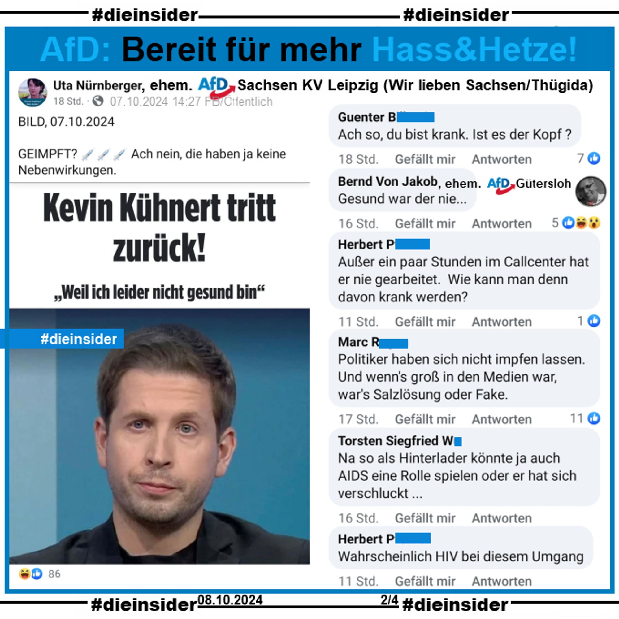 Uta Nürnberger, ehem. AfD Leipzig postet zum Rücktritt von Kevin Kühnert 
"GEIMPFT? Ach nein, die haben ja keine Nebenwirkungen." und teilt den 
Bild-Artikel "Kevin Kühnert tritt zurück! Weil ich leider nicht gesund bin."

Die Kommentare:
"Ach so, du bist krank. Ist es der Kopf?", 
Bernd Venjakob, ehem. AfD Gütersloh: "Gesund war der nie...", 
"Außer ein paar Stunden im Callcenter hat er nie gearbeitet. Wie kann man denn davon krank werden?", 
"Politiker haben sich nicht impfen lassen. Und wenn's groß in den Medien war, war's Salzlösung oder Fake.", 
"Na so als Hinterlader könnte ja auch AIDS eine Rolle spielen oder er hat sich verschluckt ..." und 
"Wahrscheinlich HIV bei diesem Umgang."