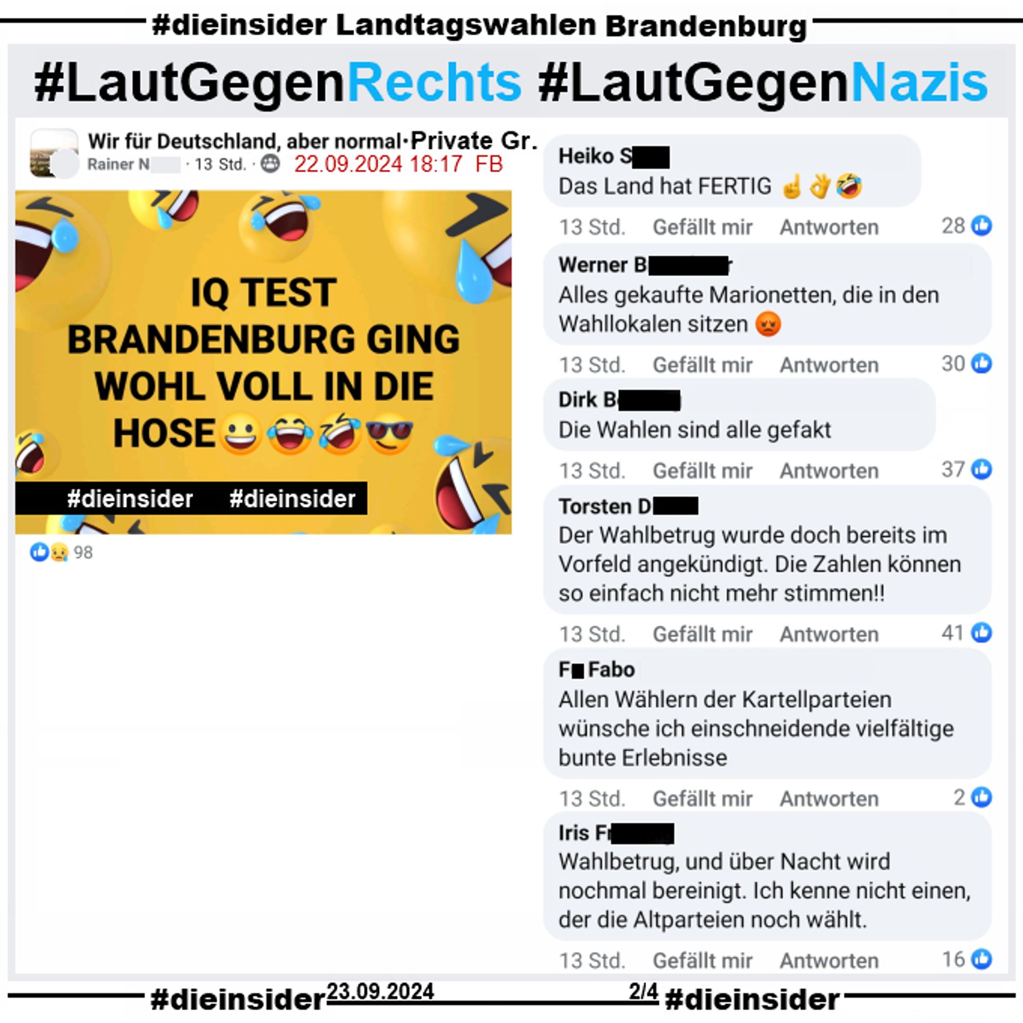 In der privaten Gruppe "Wir für Deutschland, aber normal" wird "IQ TEST BRANDENBURG GING WOHL VOLL IN DIE HOSE" gepostet.

Dazu zeigen wir hier auf Slide 2 u.a. diese Kommentare 
"Das Land hat fertig.", "Alles gekaufte Marionetten, die in den Wahllokalen sitzen.", "Die Wahlen sind alle gefakt.", "Der Wahlbetrug wurde doch bereits im Vorfeld angekündigt. Die Zahlen können so einfach nicht mehr stimmen!", "Allen Wählern der Kartellparteien wünsche ich einschneidende vielfältige bunte Erlebnisse." und "Wahlbetrug, und über Nacht wird nochmal bereinigt. Ich kenne nicht einen, der die Altparteien noch wählt."