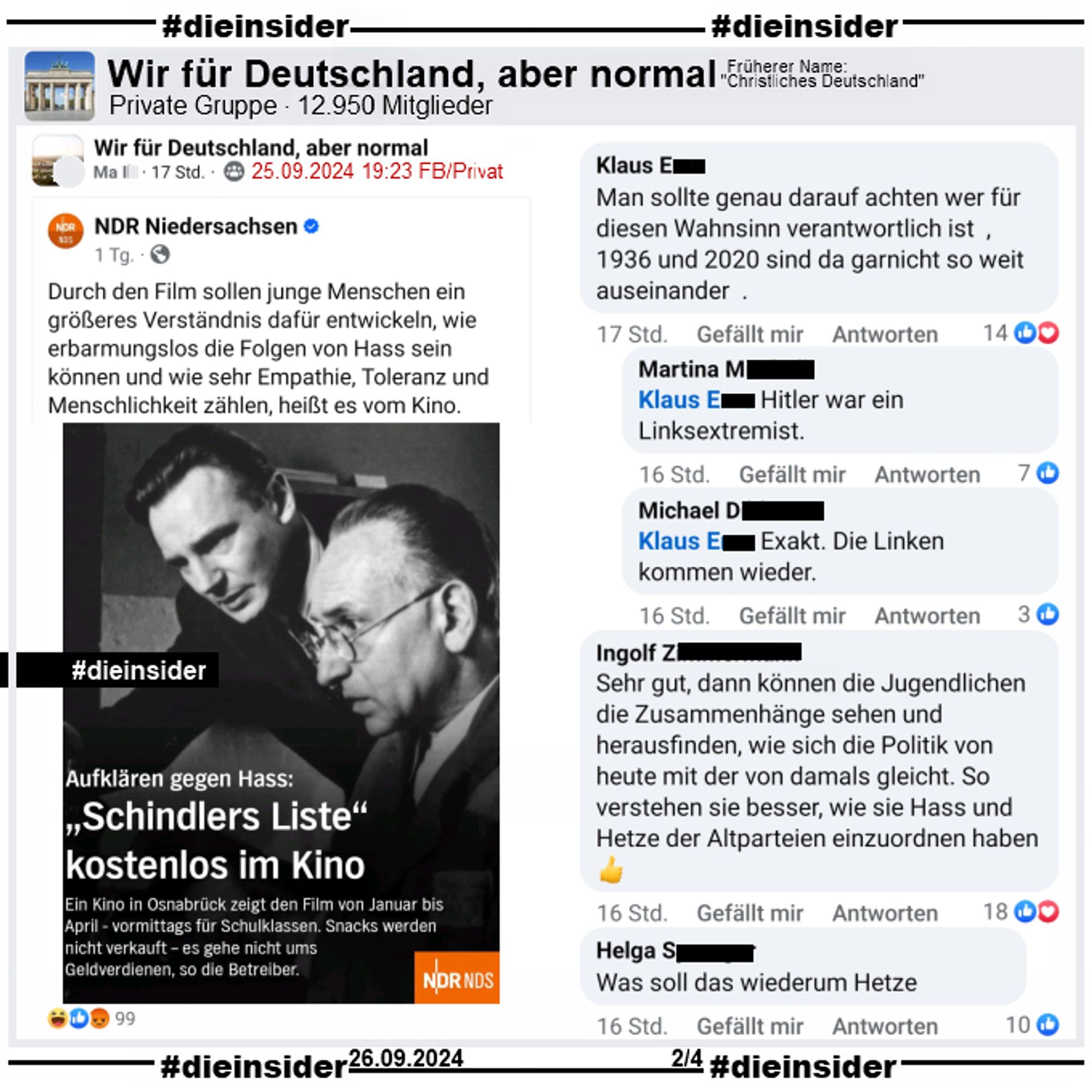 Der NDR berichtet darüber, dass ein Kino in Osnabrück von Januar bis April "Schindlers Liste" vormittags für Schüler kostenlos im Kino zeigt.

Dieser Post wird in der Gruppe "Wir für Deutschland, aber normal" geteilt und folgendermaßen kommentiert: "Man sollte genau darauf achten wer für diesen Wahnsinn verantwortlich ist , 1936 und 2020 sind da garnicht so weit auseinander ." mit den Antworten "Hitler war ein Linksextremist." und "Exakt. Die Linken kommen wieder.". Außerdem zeigen wir hier auf Slide 2 noch "Sehr gut, dann können die Jugendlichen die Zusammenhänge sehen und herausfinden, wie sich die Politik von heute mit der von damals gleicht. So verstehen sie besser, wie sie Hass und Hetze der Altparteien einzuordnen haben." und "Was soll das wiederum Hetze."