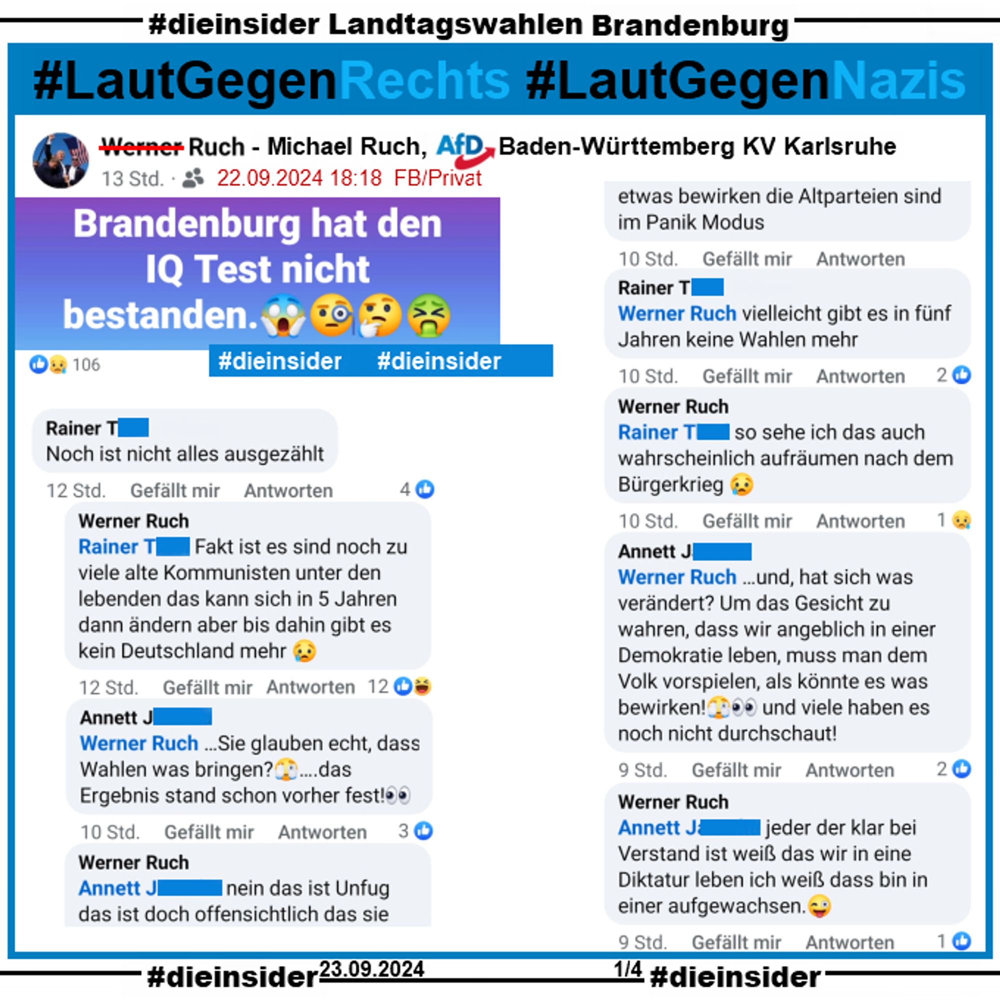 Michael Ruch, AfD Baden-Württemberg KV Karlsruhe postet "Brandenburg hat den IQ Test nicht bestanden."

Wir zeigen den Kommentar von Rainer: "Noch ist nicht alles ausgezählt." mit den Antworten 
Michael Ruch: "Fakt ist es sind noch zu viele alte Kommunisten unter den lebenden das kann sich in 5 Jahren dann ändern aber bis dahin gibt es kein Deutschland mehr.", Annett: "Sie glauben echt, dass Wahlen was bringen? ...das Ergebnis stand schon vorher fest!", Michael Ruch: "nein das ist Unfug das ist doch offensichtlich das sie etwas bewirken die Altparteien sind im Panik Modus.", Rainer: "vielleicht gibt es in fünf Jahren keine Wahlen mehr.", Michael Ruch: "so sehe ich das auch wahrscheinlich aufräumen nach dem Bürgerkrieg.", Annett: "---und, hat sich was verändert? Um das Gesicht zu wahren, dass wir angeblich in einer Demokratie leben, muss man dem Volk vorspielen, als könnte es was bewirken! und viele haben es noch nicht durchschaut!" und Michael Ruch: "jeder der klar bei Verstand ist wei