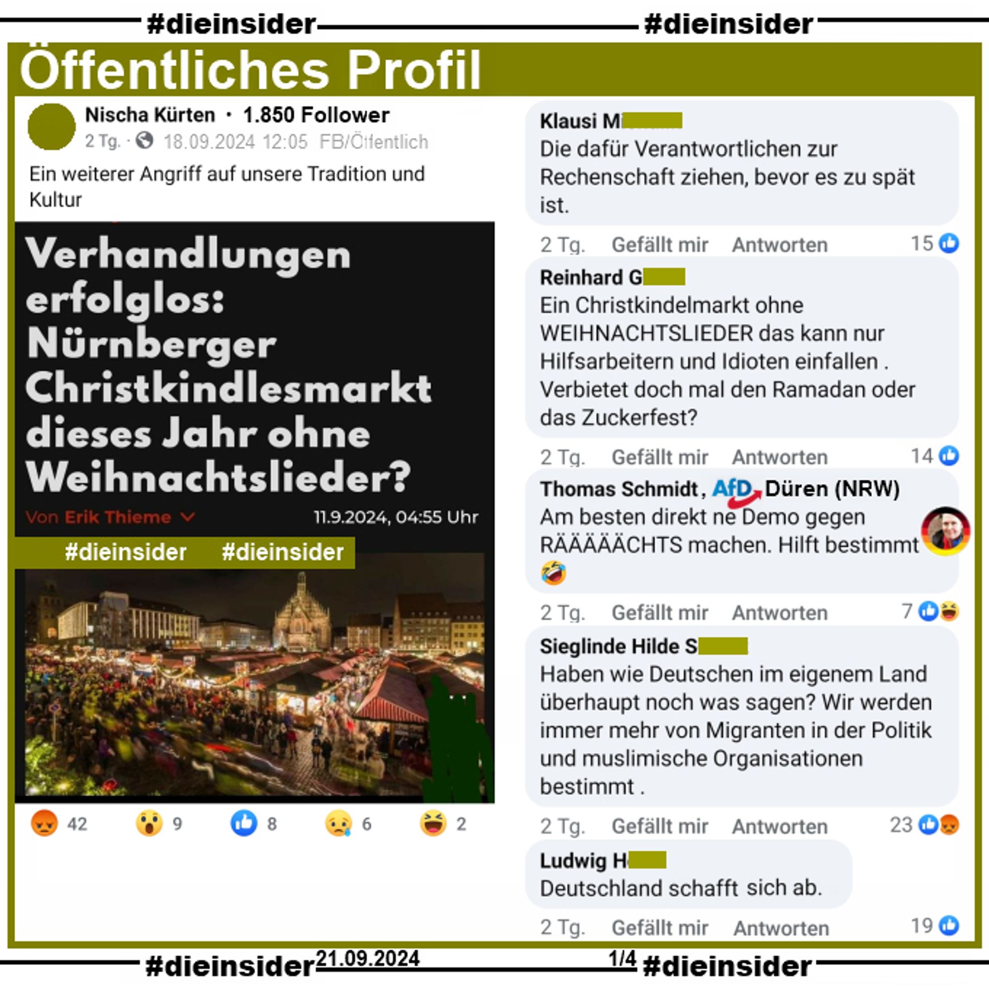 Auf einem öffentliche Profil mit 1.850 Follower wird der Artikel "Verhandlungen erfolglos: Nürnberger Christkindlesmarkt dieses Jahr ohne Weihnachtslieder?" geteilt.
Es geht darum, dass der Deutsche Städtetag sowie die Bundesvereinigung der Musikveranstalter (BVMV) mit der GEMA noch keine Einigung über die Weihnachtsmarkttarife erzielt hat.
Der Verfasser postet dazu "Ein weiterer Angriff auf unsere Tradition und Kultur."

Wir zeigen auf Slide 1 die Kommentare "Die dafür Verantwortlichen zur Rechenschaft ziehen, bevor es zu spät ist.", "Ein Christkindelmarkt ohne Weihnachtslieder das kann nur Hilfsarbeitern und Idioten einfallen. Verbietet doch mal den Ramadan oder das Zuckerfest?", Thomas Schmidt von der AfD Düren "Am besten direkt ne Demo gegen RÄÄÄÄÄCHTS machen. Hilft bestimmt.", "Haben wie Deutschen im eigenem Land überhaupt noch was sagen? Wir werden immer mehr von Migranten in der Politik und muslimische Organisationen bestimmt." und "Deutschland schafft sich ab."