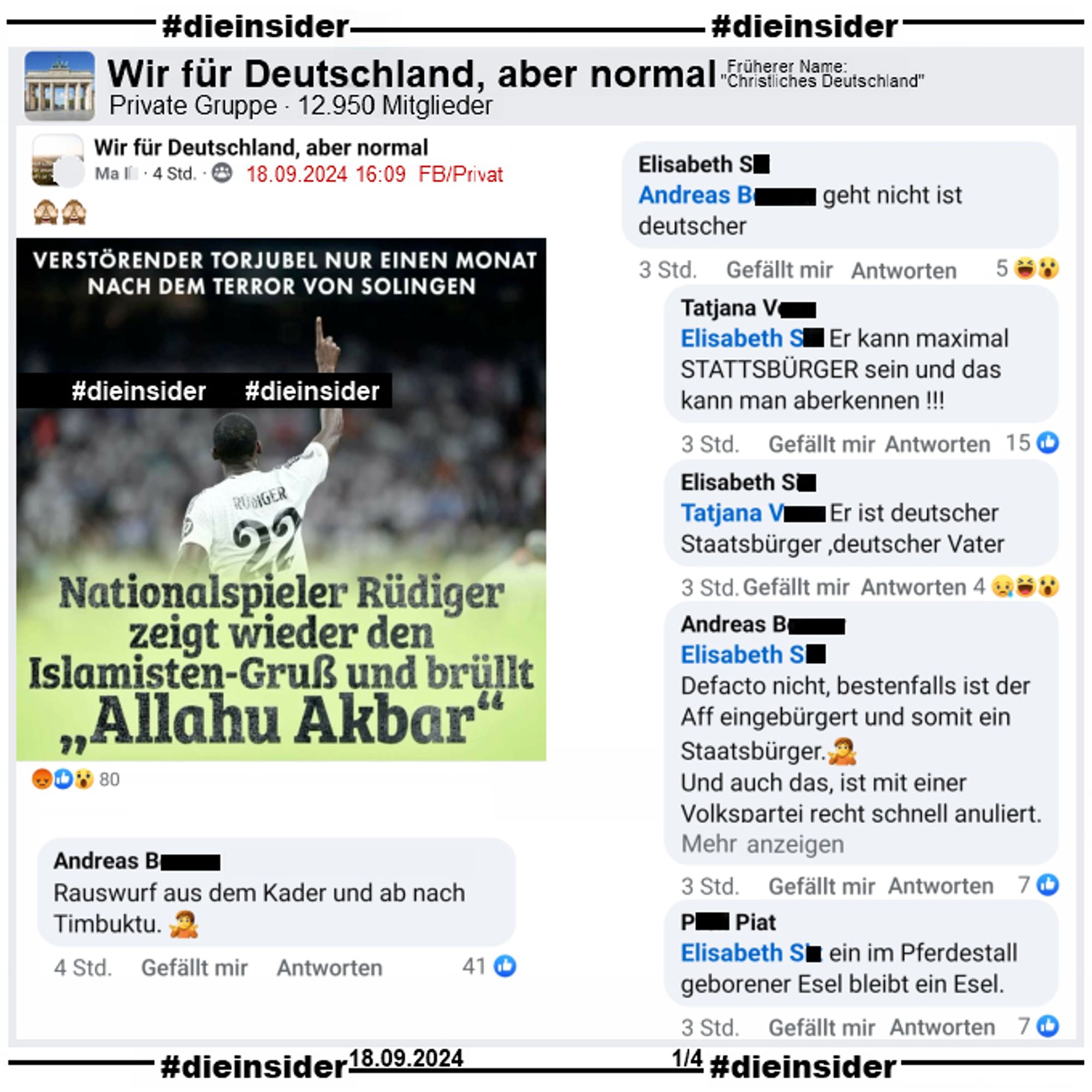 Wieder teilt NIUS ein Bild von Antonio Rüdiger nach einem Torjubel mit Real Madrid und schreibt "Verstörender Torjubel nur einen Monat nach dem Terror von Solingen" (Anmerkung: Was ein Torjubel mit Solingen zu tun hat, können wir nicht sagen) und "Nationalspieler Rüdiger zeigt wieder den Islamisten-Gruß und brüllt Allahu Akbar".

Geteilt wird das Bild in der Gruppe "Wir für Deutschland, aber normal."
Daraus zeigen wir auf Slide 1 folgenden Kommentar "Rauswurf aus dem Kader und ab nach Timbuktu." mit den Antworten "geht nicht ist deutscher.", "Er kann maximal Stattsbürger sein und das kann man aberkennen!", "Er ist deutscher Staatsbürger, deutscher Vater.", "Defacto nicht, bestenfalls ist der Aff eingebürgert und somit ein Staatsbürger. Und auch das, ist mit einer Volkspartei recht schnell anuliert." ("Nachtrag: TeamMerz?! Alles Gute und Tschoe.  Endet eh im Palaver (alt gr.) =Sinnloses Gerede das zu nix führen wird. Alles Gute") und "ein im Pferdestall geborener Esel bleibt ein Esel."