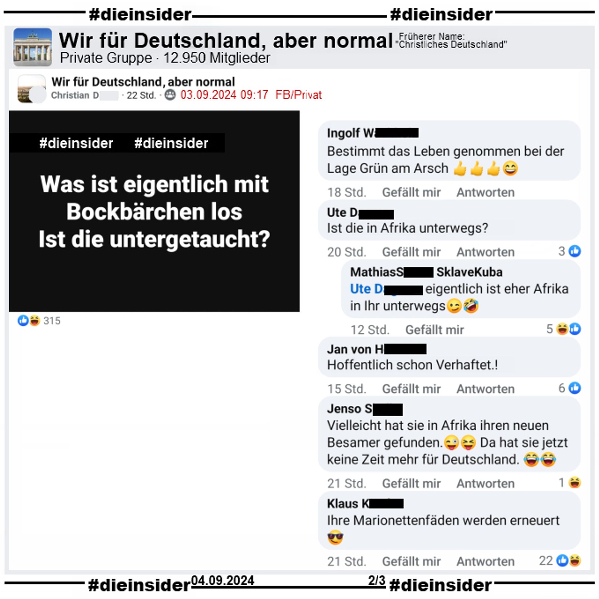 In der 12.950 Mitglieder großen privaten Gruppe "Wir für Deutschland, aber normal" wird "Was ist eigentlich mit Bockbärchen los. Ist die untergetaucht?" gepostet.
Wir zeigen von über 150 Kommentaren eine kleine Auswahl. Möglicherweise strafrechtlich relevante Kommentare haben wir wie immer angezeigt. Der Post ist vom 03.09.2024, unsere Screenshots vom 04.09.2024.

Hier auf Slide 2 "Bestimmt das Leben genommen bei der Lage Grün am Arsch.", "Ist die in Afrika unterwegs?" mit der Antwort " eigentlich ist eher Afrika in Ihr unterwegs.", "Hoffentlich schon Verhaftet.!", "Vielleicht hat sie in Afrika ihren neuen Besamer gefunden. Da hat sie jetzt keine Zeit mehr für Deutschland." und "Ihre Marionettenfäden werden erneuert."