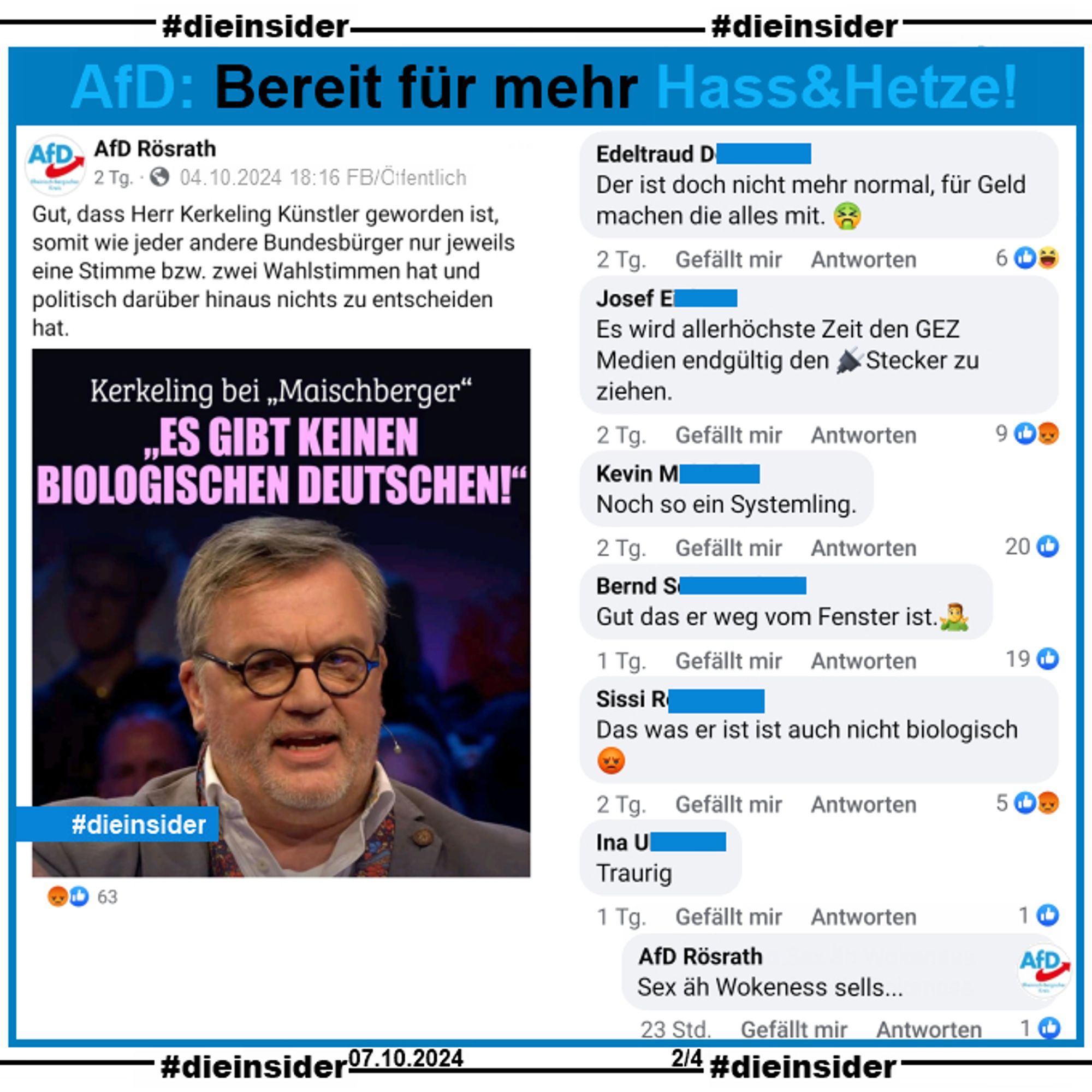 Die AfD Rösrath aus NRW postet am 04.10.2024 
"Gut, dass Herr Kerkeling Künstler geworden ist, somit wie jeder andere Bundesbürger nur jeweils eine Stimme bzw. zwei Wahlstimmen hat und politisch darüber hinaus nichts zu entscheiden hat." und teilt "Kerkeling bei Maischberger: Es gibt keinen biologischen Deutschen."

Wir zeigen u.a. die Kommentare "Der ist doch nicht mehr normal, für Geld machen die alles mit.", "Es wird allerhöchste Zeit den GEZ Medien endgültig den Stecker zu ziehen.", "Noch so ein Systemling.", "Gut das er weg vom Fenster ist.", "Das was er ist ist auch nicht biologisch." und "Traurig." mit der Antwort von der AfD Rösrath "Sex äh Wokeness sells..."