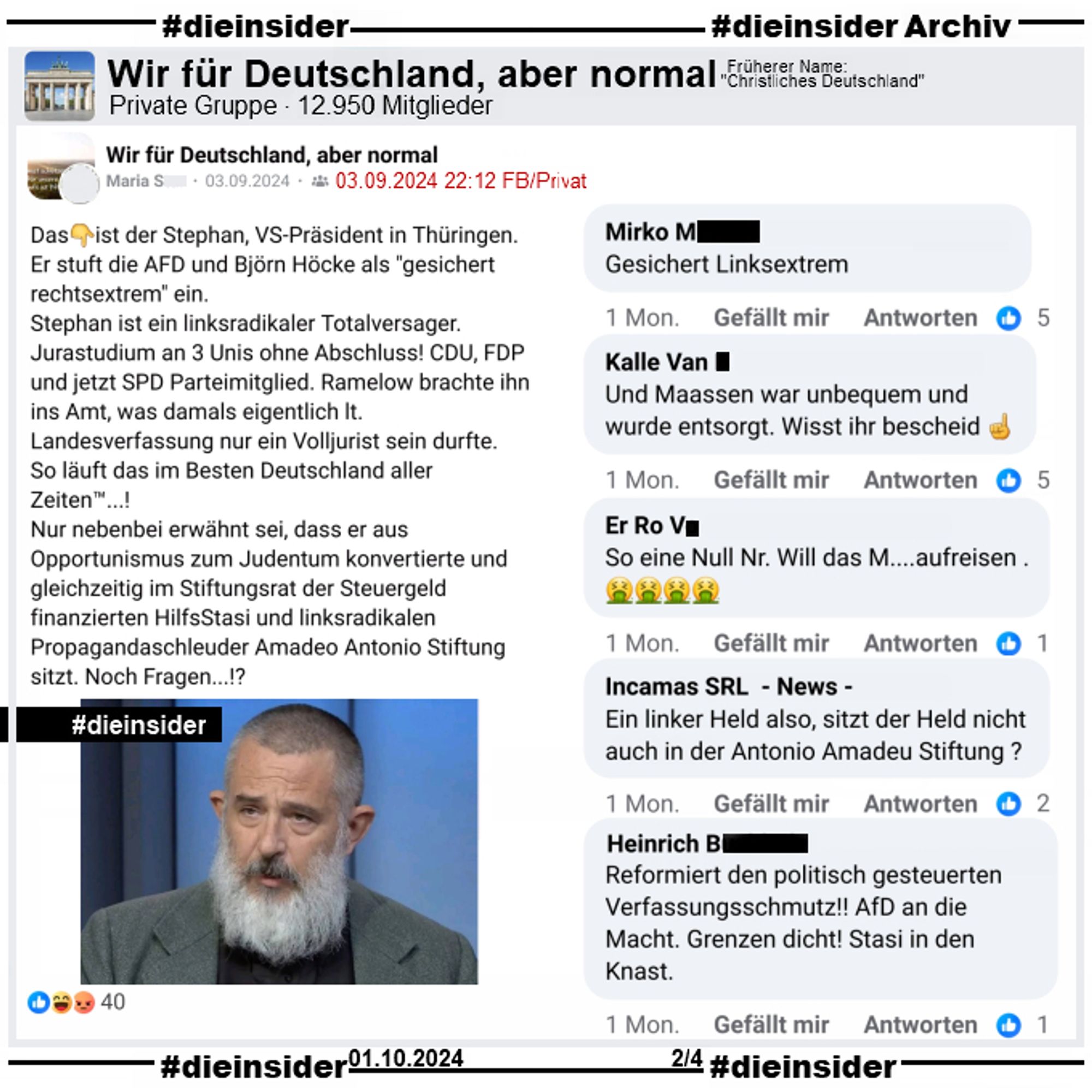 In der privaten Gruppe "Wir für Deutschland, aber normal" wird am 03.09.2024 ein Post über Thüringens Verfassungsschutzpräsident Stephan Kramer geteilt. Darin heißt es "Das ist der Stephan, VS-Präsident in Thüringen. Er stuft die AFD und Björn Höcke als "gesichert rechtsextrem" ein.
Stephan ist ein linksradikaler Totalversager. Jurastudium an 3 Unis ohne Abschluss! CDU, FDP und jetzt SPD Parteimitglied. Ramelow brachte ihn ins Amt, was damals eigentlich lt. Landesverfassung nur ein Volljurist sein durfte. So läuft das im Besten Deutschland aller Zeiten™...!
Nur nebenbei erwähnt sei, dass er aus Opportunismus zum Judentum konvertierte und gleichzeitig im Stiftungsrat der Steuergeld finanzierten HilfsStasi und linksradikalen Propagandaschleuder Amadeo Antonio Stiftung sitzt. Noch Fragen...!?"

Dazu zeigen wir auf Slide 2 u.a. die Kommentare "Gesichert Linksextrem.", "So eine Null Nr. Will das M....aufreisen." und "Und Maassen war unbequem und wurde entsorgt. Wisst ihr bescheid."