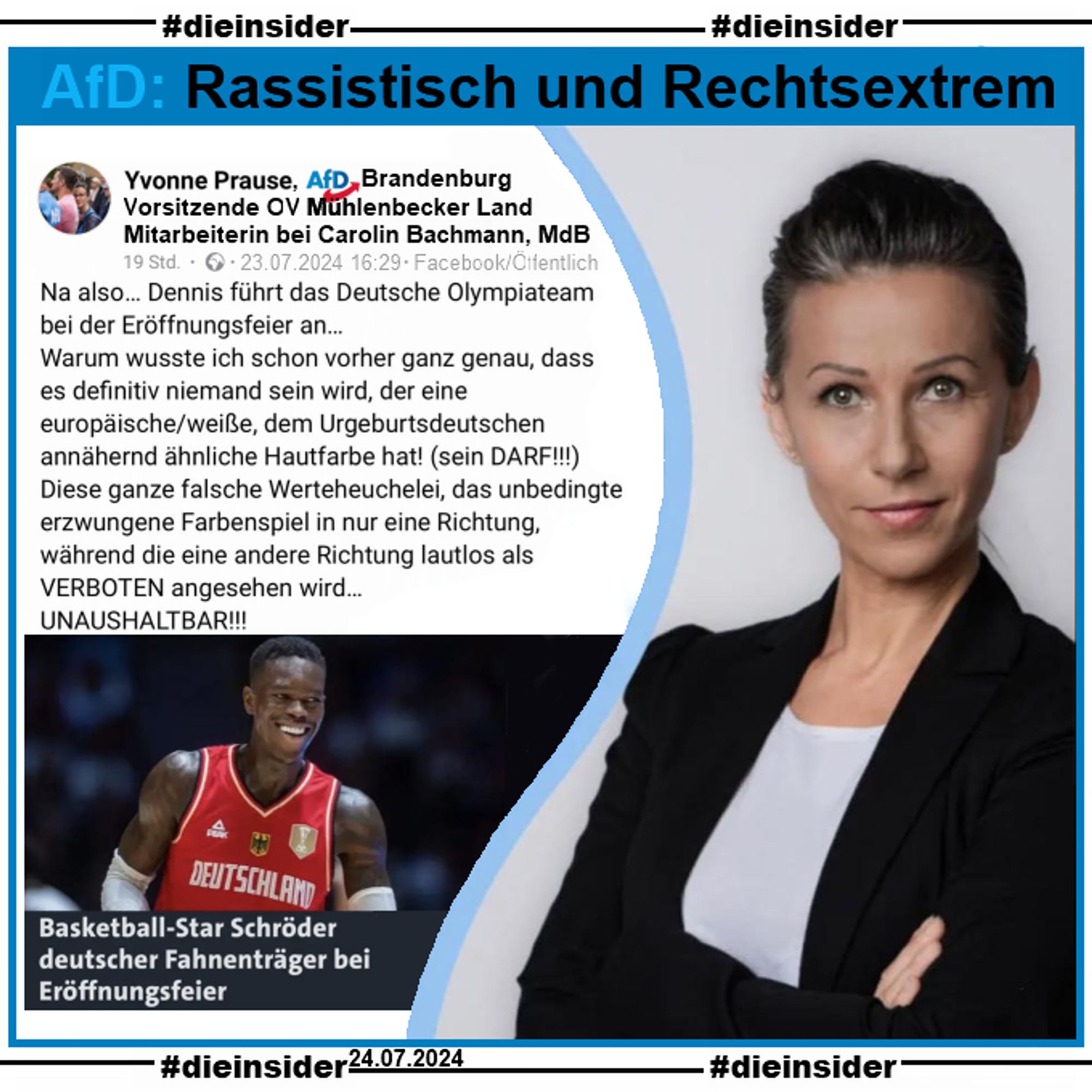 Yvonne Prause, Vorsitzende des AfD Ortsverband Mühlenbecker Land in Brandenburg und Mitarbeiterin der AfD MdB aus Sachsen Carolin Bachmann, schreibt zu "Basketball-Star Schröder deutscher Fahnenträger bei Eröffnungsfeier":
"Na also… Dennis führt das Deutsche Olympiateam bei der Eröffnungsfeier an... Warum wusste ich schon vorher ganz genau, dass es definitiv niemand sein wird, der eine europäische/weiße, dem Urgeburtsdeutschen annähernd ähnliche Hautfarbe hat! (sein DARF!!!) Diese ganze falsche Werteheuchelei, das unbedingte erzwungene Farbenspiel in nur eine Richtung, während die eine andere Richtung lautlos als VERBOTEN angesehen wird... UNAUSHALTBAR!!!"