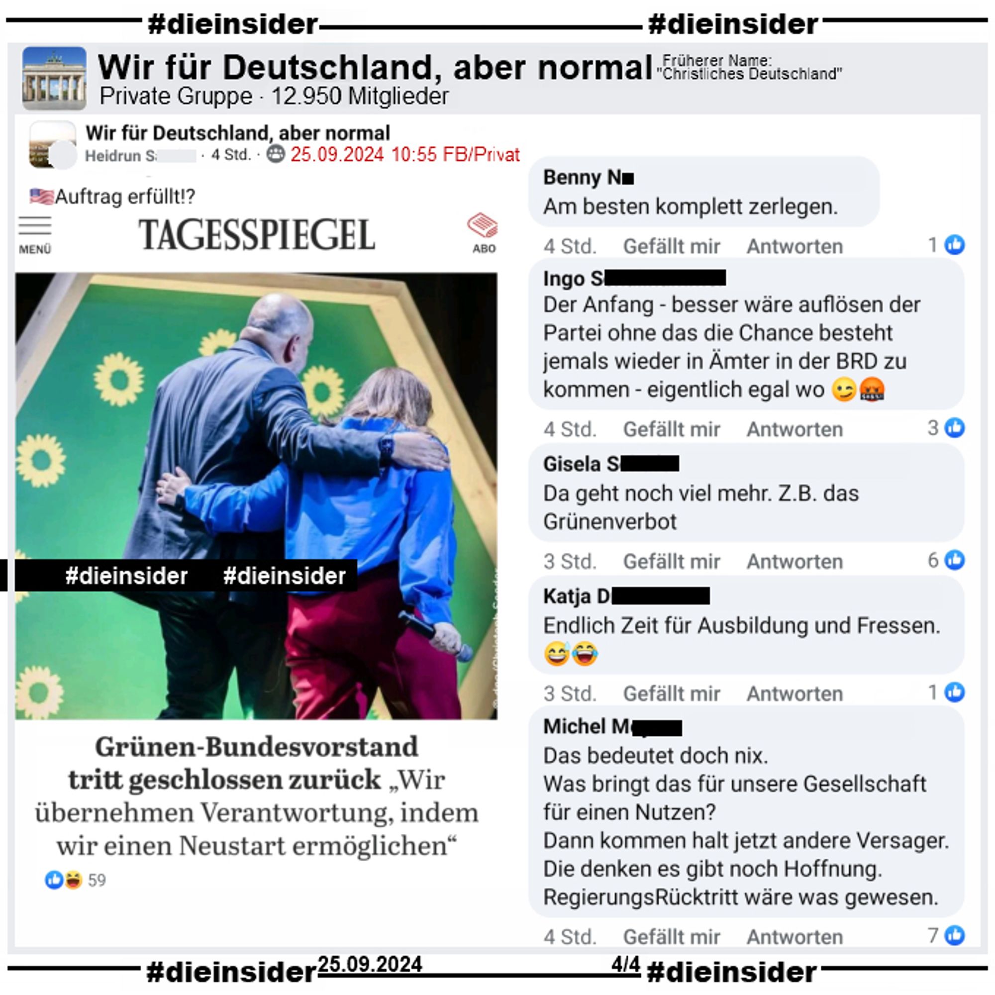 In der Gruppe "Wir für Deutschland, aber normal" wird ein Bericht vom Tagesspiegel geteilt, in dem es heißt "Grünen-Bundesvorstand tritt geschlossen zurück." und dazu die USA Flagge und "Auftrag erfüllt!?" gepostet.

Wir zeigen auf Slide 4 u.a. folgende Kommentare des Posts: "Am besten komplett zerlegen.", "Der Anfang - besser wäre auflösen der Partei ohne das die Chance besteht jemals wieder in Ämter in der BRD zu kommen - eigentlich egal wo.", "Da geht noch viel mehr. Z.B. das Grünenverbot.", "Endlich Zeit für Ausbildung und Fressen." und "Das bedeutet doch nix. Was bringt das für unsere Gesellschaft für einen Nutzen? Dann kommen halt jetzt andere Versager. Die denken es gibt noch Hoffnung. RegierungsRücktritt wäre was gewesen."