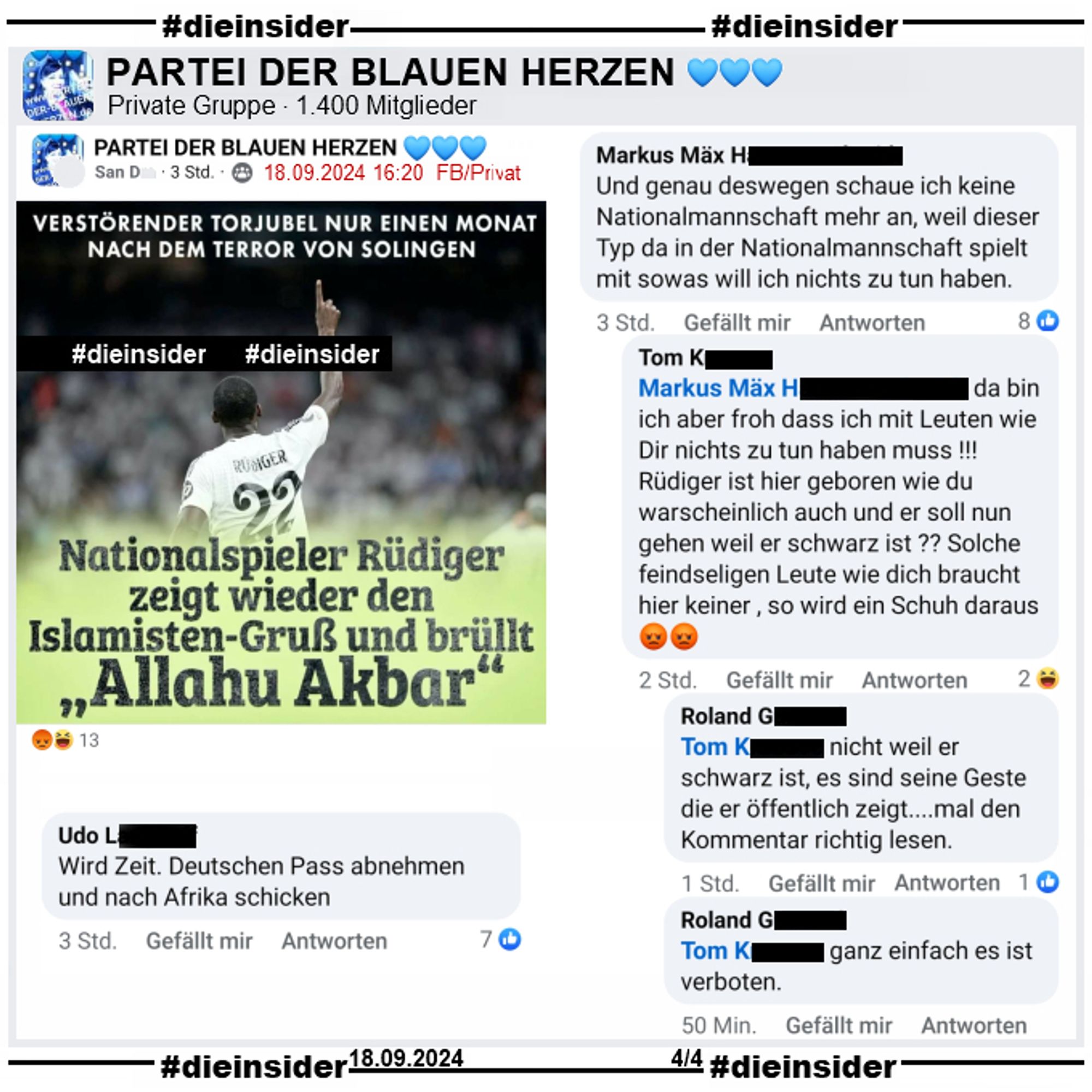 Wieder teilt NIUS ein Bild von Antonio Rüdiger nach einem Torjubel mit Real Madrid und schreibt "Verstörender Torjubel nur einen Monat nach dem Terror von Solingen" (Anmerkung: Was ein Torjubel mit Solingen zu tun hat, können wir nicht sagen) und "Nationalspieler Rüdiger zeigt wieder den Islamisten-Gruß und brüllt Allahu Akbar".

Hier zeigen wir noch einige Kommentare des Beitrags in der 1.400 Mitglieder großen Gruppe "PARTEI DER BLAUEN HERZEN".

"Wird Zeit. Deutschen Pass abnehmen und nach Afrika schicken." und "Und genau deswegen schaue ich keine Nationalmannschaft mehr an, weil dieser Typ da in der Nationalmannschaft spielt mit sowas will ich nichts zu tun haben." mit u.a. der Antwort "da bin ich aber froh dass ich mit Leuten wie Dir nichts zu tun haben muss! Rüdiger ist hier geboren wie du warscheinlich auch und er soll nun gehen weil er schwarz ist? Solche feindseligen Leute wie dich braucht hier keiner, so wird ein Schuh daraus."

Post und Screenshots sind vom 18.09.2024.