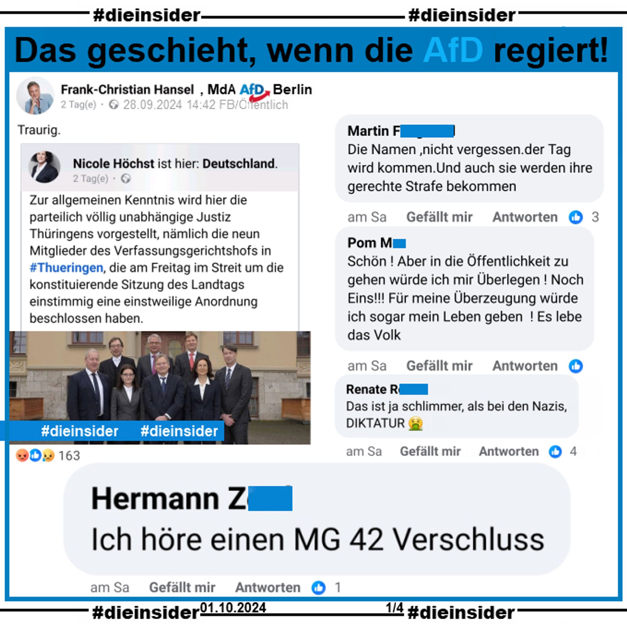 Frank-Christian Hansel, MdA AfD Berlin teilt den Post von Nicole Höchst, MdB AfD Rheinland-Pfalz mit einem Bild der Verfassungsrichter in Thüringen und u.a. dem Text 
"Zur allgemeinen Kenntnis wird hier die parteilich völlig unabhängige Justiz Thüringens vorgestellt, nämlich die neun Mitglieder des Verfassungsgerichtshofs in #Thueringen, die am Freitag im Streit um die konstituierende Sitzung des Landtags einstimmig eine einstweilige Anordnung beschlossen haben."

Wir zeigen hier den Kommentar "Ich höre einen MG 42 Verschluss,", der seit Samstag 28. September online steht.
Außerdem zeigen wir noch auf SLide 1 die Kommentare "Die Namen ,nicht vergessen.der Tag wird kommen.Und auch sie werden ihre gerechte Strafe bekommen.", "Schön ! Aber in die Öffentlichkeit zu gehen würde ich mir Überlegen ! Noch Eins!!! Für meine Überzeugung würde ich sogar mein Leben geben! Es lebe das Volk." und "Das ist ja schlimmer, als bei den Nazis, Diktatur."