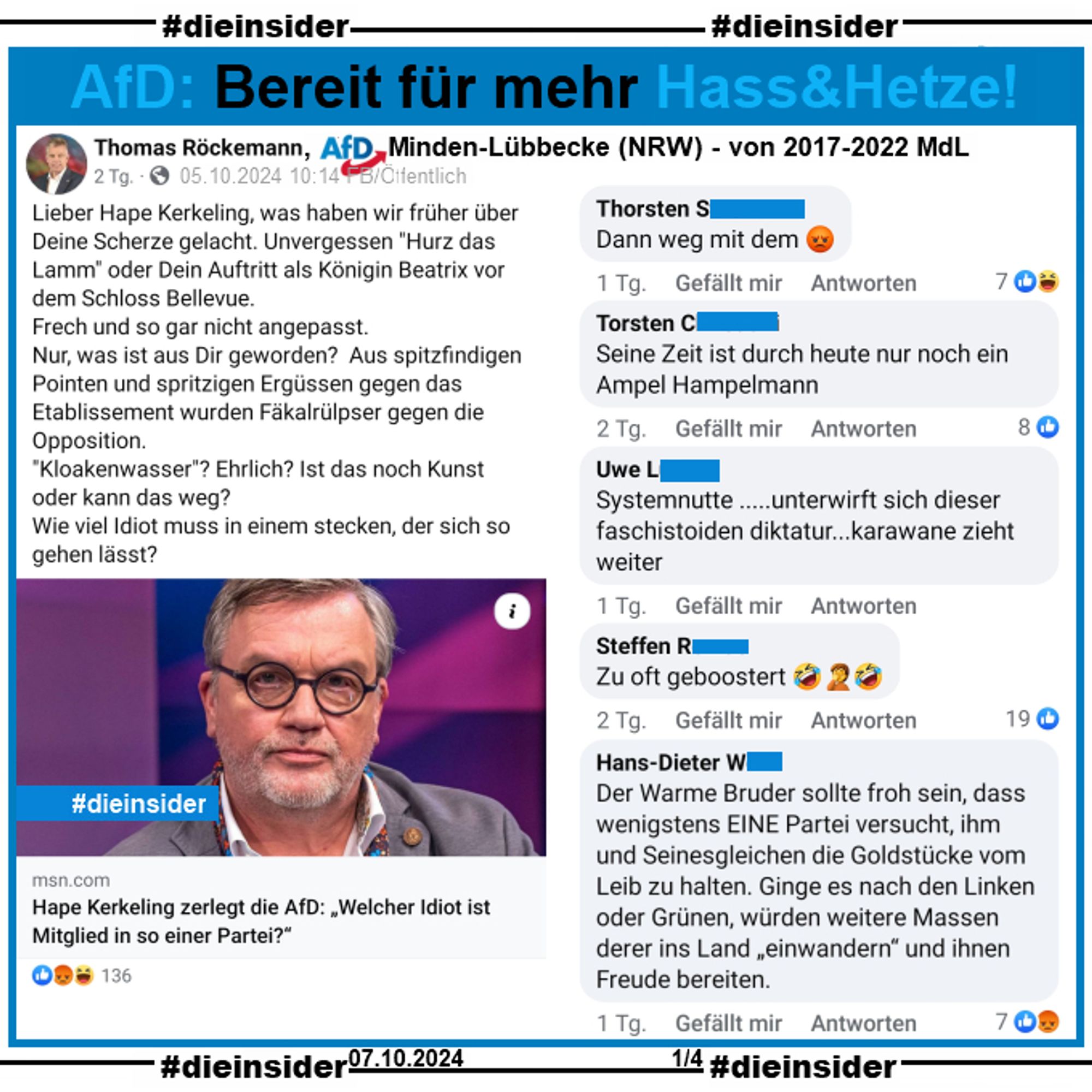 Thomas Röckemann, AfD Minden-Lübbecke und von 2017-2022 MdL der AfD NRW postet am 05.10.2024 
"Lieber Hape Kerkeling, was haben wir früher über Deine Scherze gelacht. Unvergessen "Hurz das Lamm" oder Dein Auftritt als Königin Beatrix vor dem Schloss Bellevue.  Frech und so gar nicht angepasst.  Nur, was ist aus Dir geworden?  Aus spitzfindigen Pointen und spritzigen Ergüssen gegen das Etablissement wurden Fäkalrülpser gegen die Opposition. "Kloakenwasser"? Ehrlich? Ist das noch Kunst oder kann das weg?  Wie viel Idiot muss in einem stecken, der sich so gehen lässt?"

Wir zeigen u.a. die Kommentare "Systemnutte .....unterwirft sich dieser faschistoiden diktatur...karawane zieht weiter.", "Dann weg mit dem.", "Seine Zeit ist durch heute nur noch ein Ampel Hampelmann.", "Zu oft geboostert." und "Der Warme Bruder sollte froh sein, dass wenigstens EINE Partei versucht, ihm und Seinesgleichen die Goldstücke vom Leib zu halten. (...)."