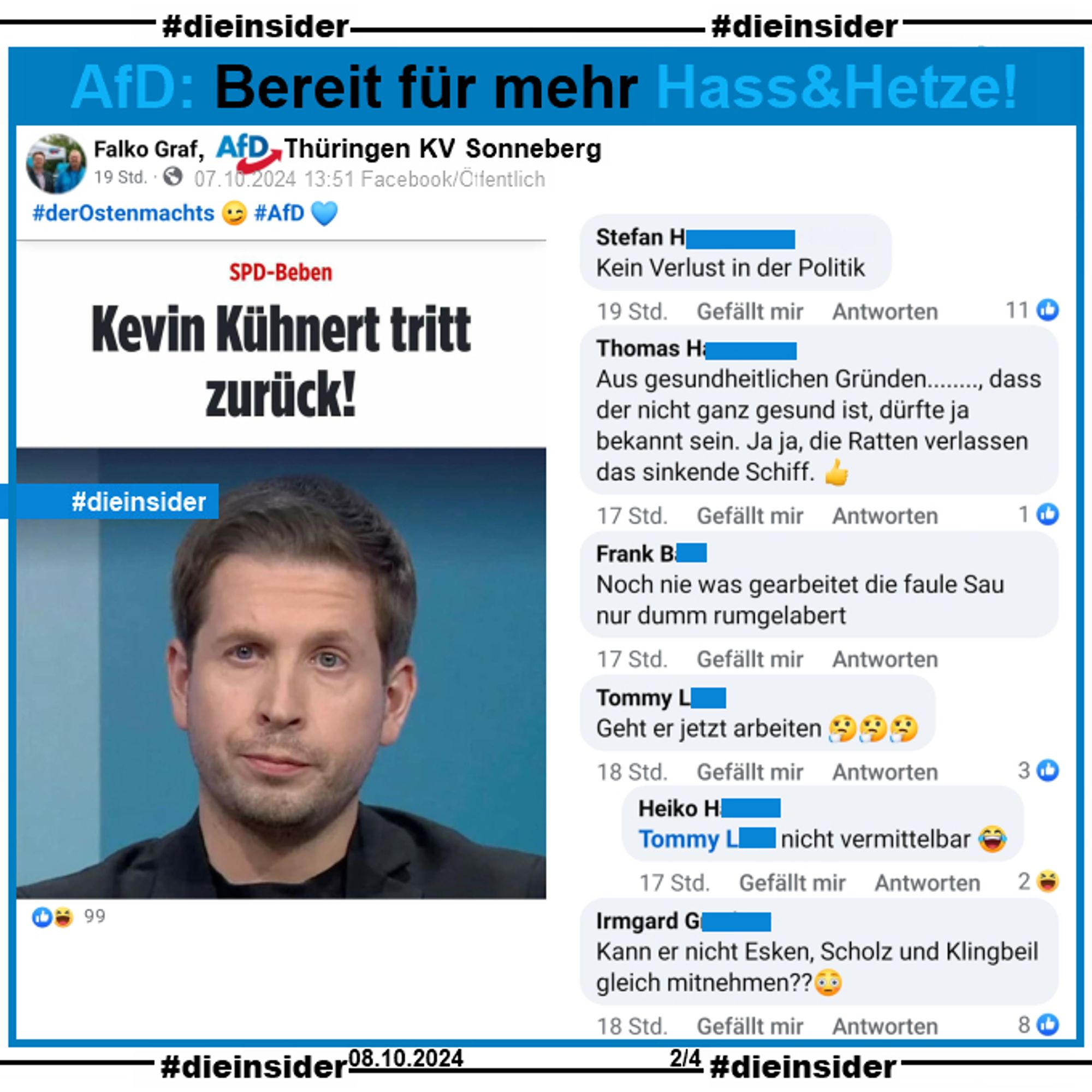 Falko Graf, AfD Thüringen KV Sonneberg postet zum Rücktritt von Kevin Kühnert 
den Bericht "Kevin Kühnert tritt zurück!"

Die Kommentare: 
"Kein Verlust in der Politik.", 
"Aus gesundheitlichen Gründen..., dass der nicht ganz gesund ist, dürfte ja bekannt sein. Ja ja, die Ratten verlassen das sinkende Schiff.", 
"Noch nie was gearbeitet die faule Sau nur dumm rumgelabert.", 
"Kann er nicht Esken, Scholz und Klingbeil gleich mitnehmen?" und 
"Geht er jetzt arbeiten." mit der Antwort "nicht vermittelbar."