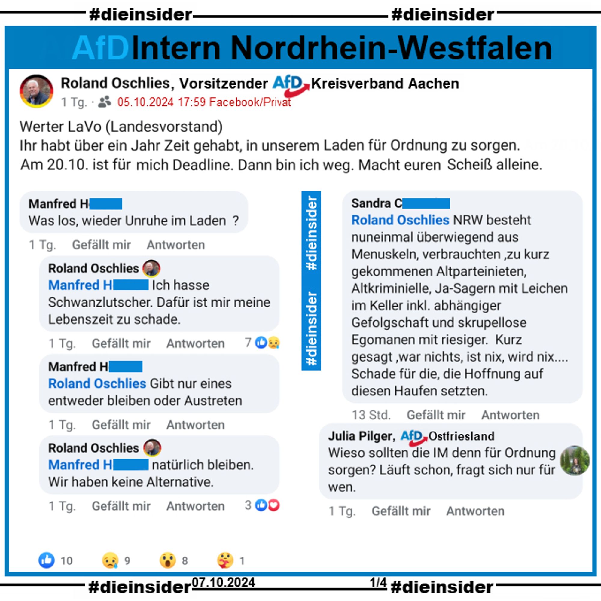 Roland Oschlies, Kreissprecher der AfD Aachen in NRW postet am 05.10.2024 "Werter LaVo (Landesvorstand). Ihr habt über ein Jahr Zeit gehabt, in unserem Laden für Ordnung zu sorgen. Am 20.10. ist für mich Deadline. Dann bin ich weg. Macht euren Scheiß alleine."

Wir zeigen auf Slide 1 u.a. die Kommentare 
Manfred: "Was los, wieder Unruhe im Laden?" mit den Antworten von Oschlies: "Ich hasse Schwanzlutscher. Dafür ist mir meine Lebenszeit zu schade.", Manfred: "Gibt nur eines entweder bleiben oder Austreten.", Oschlies: "natürlich bleiben. Wir haben keine Alternative." und Sandra: "NRW besteht nuneinmal überwiegend aus Menuskeln, verbrauchten, zu kurz gekommenen Altparteinieten, Altkriminielle, Ja-Sagern mit Leichen im Keller inkl. abhängiger Gefolgschaft und skrupellose Egomanen mit riesiger. Kurz gesagt, war nichts, ist nix, wird nix... Schade für die, die Hoffnung auf diesen Haufen setzten."