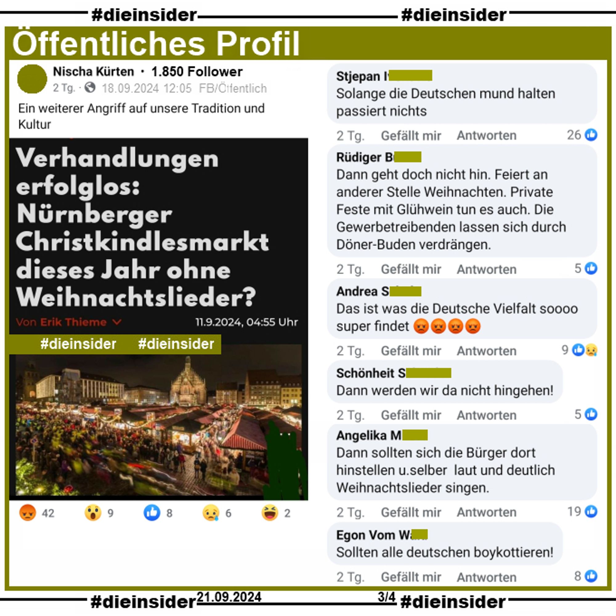 Auf einem öffentliche Profil mit 1.850 Follower wird der Artikel "Verhandlungen erfolglos: Nürnberger Christkindlesmarkt dieses Jahr ohne Weihnachtslieder?" geteilt.
Es geht darum, dass der Deutsche Städtetag sowie die Bundesvereinigung der Musikveranstalter (BVMV) mit der GEMA noch keine Einigung über die Weihnachtsmarkttarife erzielt hat.
Der Verfasser postet dazu "Ein weiterer Angriff auf unsere Tradition und Kultur."

Wir zeigen auf Slide 3 die Kommentare "Solange die Deutschen mund halten passiert nichts.", "Dann geht doch nicht hin. Feiert an anderer Stelle Weihnachten. Private Feste mit Glühwein tun es auch. Die Gewerbetreibenden lassen sich durch Döner-Buden verdrängen.", "Das ist was die Deutsche Vielfalt soooo super findet.", "Dann werden wir da nicht hingehen!", "Dann sollten sich die Bürger dort hinstellen u. selber laut und deutlich Weihnachtslieder singen." und "Sollten alle deutschen boykottieren!"