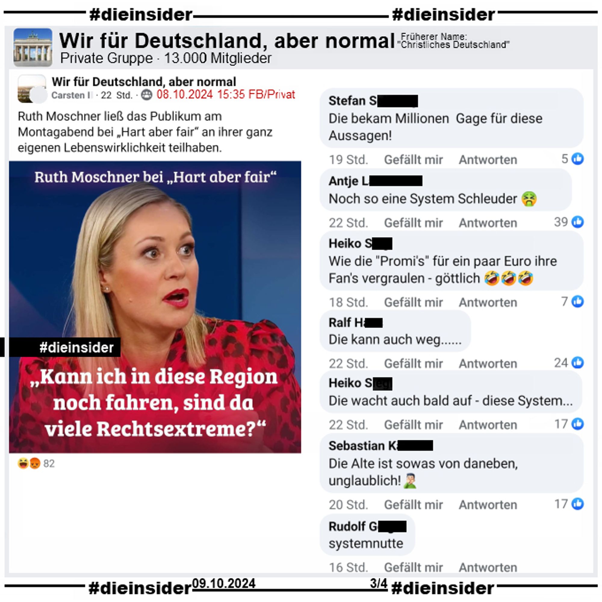 In der Gruppe "Wir für Deutschland, aber normal" wird ein Bild mit Ruth Moschner geteilt, auf dem "Kann ich in diese Region noch fahren, sind da viele Rechtsextreme?" steht. Der Verfasser postet noch "Ruth Moschner ließ das Publikum am Montagabend bei „Hart aber fair“ an ihrer ganz eigenen Lebenswirklichkeit teilhaben." dazu.

Wir zeigen die Kommentare "Die bekam Millionen Gage für diese Aussagen!", "Noch so eine System Schleuder.", "Wie die Promi's für ein paar Euro ihre Fan's vergraulen - göttlich.", "Die kann auch weg...", "Die wacht auch bald auf - diese System...", "Die Alte ist sowas von daneben, unglaublich!" und "systemnutte."