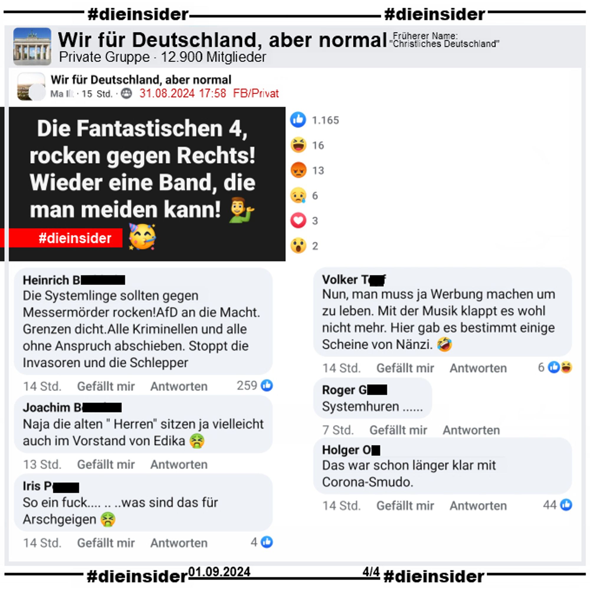 In der Gruppe "Wir für Deutschland, aber normal" wird der Text "Die Fantastischen 4, rocken gegen Rechts! Wieder eine Band, die man meiden kann!" gepostet.

Wir zeigen u.a. die Kommentare "Die Systemlinge sollten gegen Messermörder rocken!AfD an die Macht. Grenzen dicht.Alle Kriminellen und alle ohne Anspruch abschieben. Stoppt die Invasoren und die Schlepper.", "Naja die alten Herren sitzen ja vielleicht auch im Vorstand von Edika.", "So ein fuck... was sind das für Arschgeigen.", "Nun, man muss ja Werbung machen um zu leben. Mit der Musik klappt es wohl nicht mehr. Hier gab es bestimmt einige Scheine von Nänzi.", "Systemhuren." und "Das war schon länger klar mit Corona-Smudo."