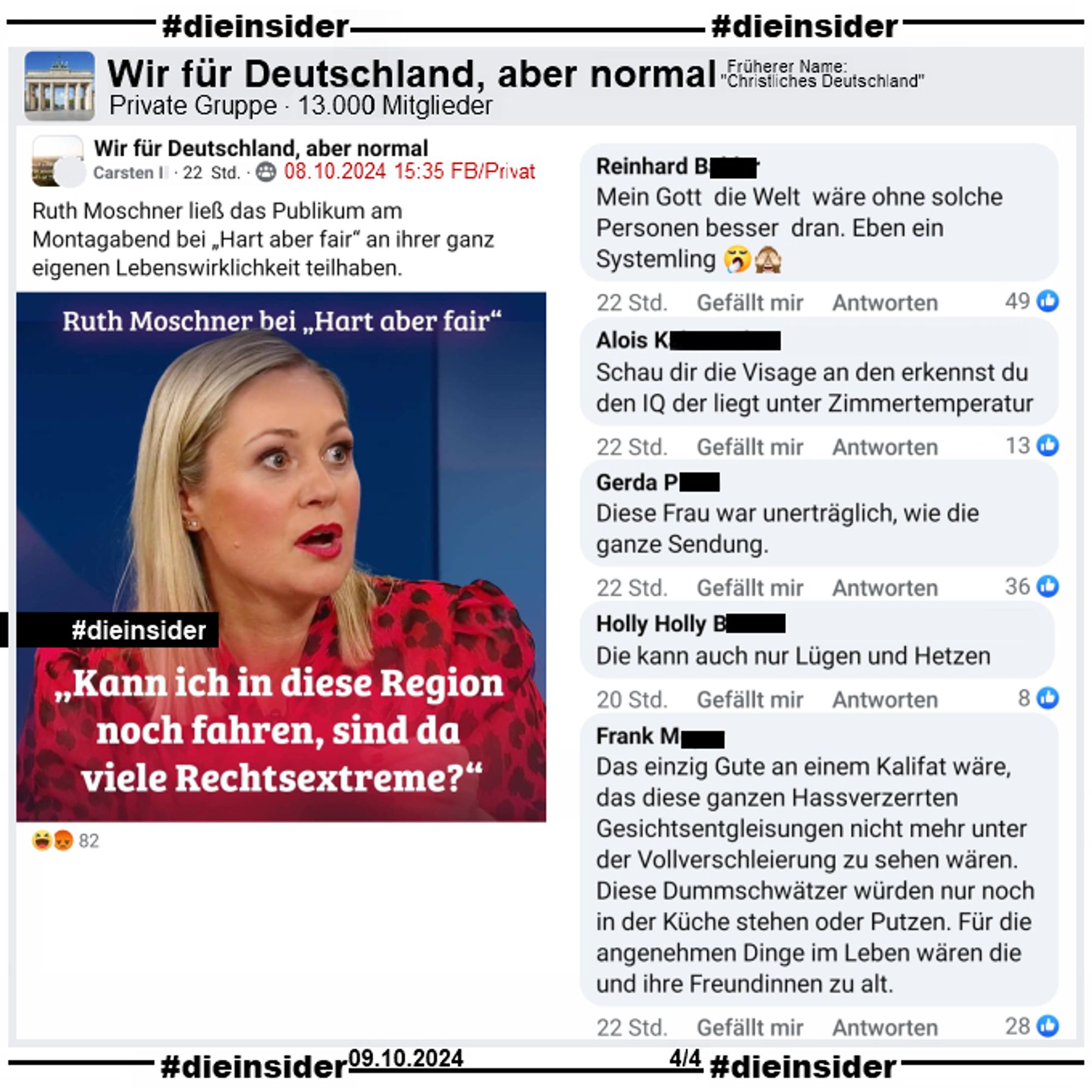 In der Gruppe "Wir für Deutschland, aber normal" wird ein Bild mit Ruth Moschner geteilt, auf dem "Kann ich in diese Region noch fahren, sind da viele Rechtsextreme?" steht. Der Verfasser postet noch "Ruth Moschner ließ das Publikum am Montagabend bei „Hart aber fair“ an ihrer ganz eigenen Lebenswirklichkeit teilhaben." dazu.

Wir zeigen die Kommentare "Mein Gott die Welt wäre ohne solche Personen besser dran. Eben ein Systemling.", "Schau dir die Visage an den erkennst du den IQ der liegt unter Zimmertemperatur.", "Diese Frau war unerträglich, wie die ganze Sendung.", "Die kann auch nur Lügen und Hetzen." und "Das einzig Gute an einem Kalifat wäre, das diese ganzen Hassverzerrten Gesichtsentgleisungen nicht mehr unter der Vollverschleierung zu sehen wären. Diese Dummschwätzer würden nur noch in der Küche stehen oder Putzen. Für die angenehmen Dinge im Leben wären die und ihre Freundinnen zu alt."

Alle Screenshots haben wir am 09.10.2024 gemacht.